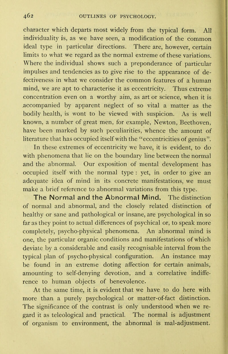 character which departs most widely from the typical form. All individuality is, as we have seen, a modification of the common ideal type in particular directions. There are, however, certain limits to what we regard as the normal extreme of these variations. Where the individual shows such a preponderance of particular impulses and tendencies as to give rise to the appearance of de- fectiveness in what we consider the common features of a human mind, we are apt to characterise it as eccentricity. Thus extreme concentration even on a worthy aim, as art or science, when it is .accompanied by apparent neglect of so vital a matter as the bodily health, is wont to be viewed with suspicion. As is well known, a number of great men, for example, Newton, Beethoven, have been marked by such peculiarities, whence the amount of Hterature that has occupied itself with the eccentricities of genius. In these extremes of eccentricity we have, it is evident, to do with phenomena that lie on the boundary line between the normal and the abnormal. Our exposition of mental development has occupied itself with the normal type : yet, in order to give an adequate idea of mind in its concrete manifestations, we must make a brief reference to abnormal variations from this type. The Normal and the Abnormal Mind. The distinction of normal and abnormal, and the closely related distinction of healthy or sane and pathological or insane, are psychological in so far as they point to actual differences of psychical or, to speak more completely, psycho-physical phenomena. An abnormal mind is one, the particular organic conditions and manifestations of which deviate by a considerable and easily recognisable interval from the typical plan of psycho-physical configuration. An instance may be found in an extreme doting affection for certain animals, amounting to self-denying devotion, and a correlative indiffe- rence to human objects of benevolence. At the same time, it is evident that we have to do here with more than a purely psychological or matter-of-fact distinction. The significance of the contrast is only understood when we re- gard it as teleological and practical. The normal is adjustment of organism to environment, the abnormal is mal-adjustment.