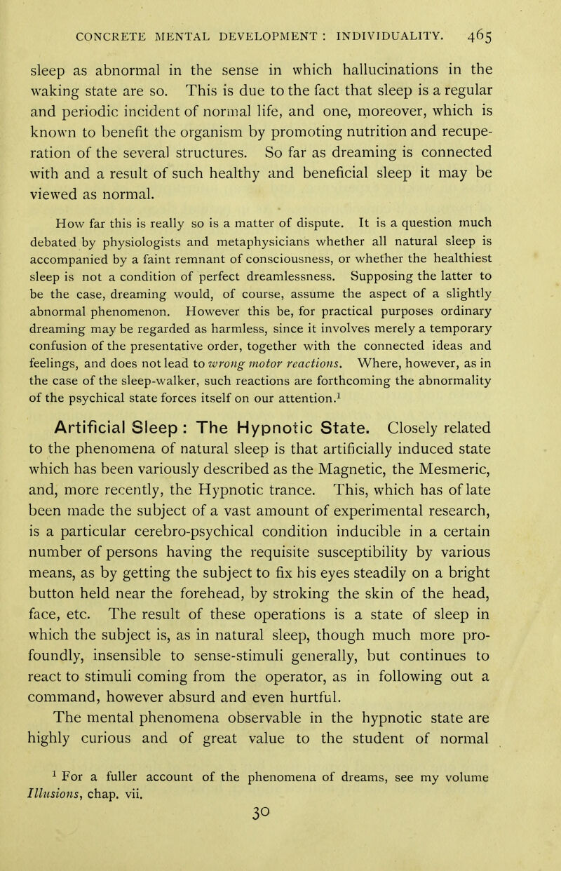 sleep as abnormal in the sense in which hallucinations in the waking state are so. This is due to the fact that sleep is a regular and periodic incident of normal life, and one, moreover, which is known to benefit the organism by promoting nutrition and recupe- ration of the several structures. So far as dreaming is connected with and a result of such healthy and beneficial sleep it may be viewed as normal. How far this is really so is a matter of dispute. It is a question much debated by physiologists and metaphysicians whether all natural sleep is accompanied by a faint remnant of consciousness, or whether the healthiest sleep is not a condition of perfect dreamlessness. Supposing the latter to be the case, dreaming would, of course, assume the aspect of a slightly abnormal phenomenon. However this be, for practical purposes ordinary dreaming may be regarded as harmless, since it involves merely a temporary confusion of the presentative order, together with the connected ideas and feelings, and does not lead to wrong motor reactions. Where, however, as in the case of the sleep-walker, such reactions are forthcoming the abnormality of the psychical state forces itself on our attention.^ Artificial Sleep : The Hypnotic State. Closely related to the phenomena of natural sleep is that artificially induced state which has been variously described as the Magnetic, the Mesmeric, and, more recently, the Hypnotic trance. This, which has of late been made the subject of a vast amount of experimental research, is a particular cerebro-psychical condition inducible in a certain number of persons having the requisite susceptibility by various means, as by getting the subject to fix his eyes steadily on a bright button held near the forehead, by stroking the skin of the head, face, etc. The result of these operations is a state of sleep in which the subject is, as in natural sleep, though much more pro- foundly, insensible to sense-stimuli generally, but continues to react to stimuli coming from the operator, as in following out a command, however absurd and even hurtful. The mental phenomena observable in the hypnotic state are highly curious and of great value to the student of normal 1 For a fuller account of the phenomena of dreams, see my volume Illusions, chap. vii. 30