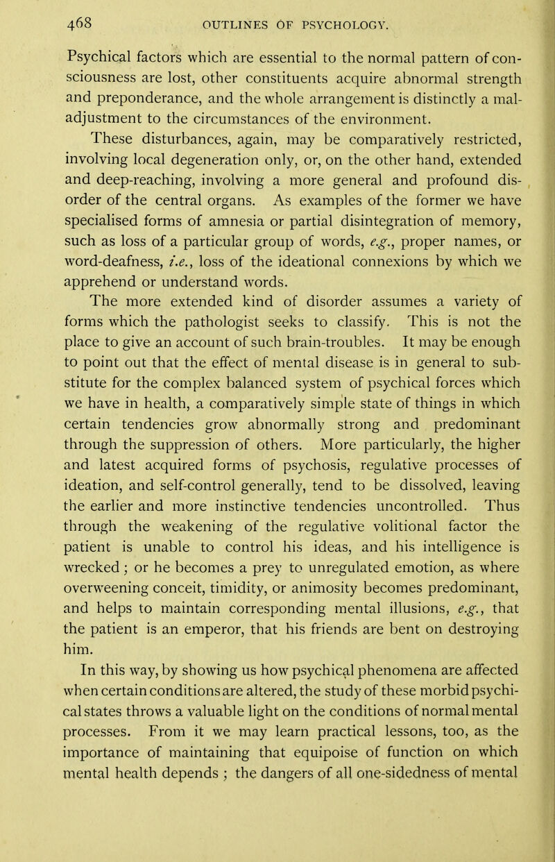 Psychical factors which are essential to the normal pattern of con- sciousness are lost, other constituents acquire abnormal strength and preponderance, and the whole arrangement is distinctly a mal- adjustment to the circumstances of the environment. These disturbances, again, may be comparatively restricted, involving local degeneration only, or, on the other hand, extended and deep-reaching, involving a more general and profound dis- order of the central organs. As examples of the former we have speciaHsed forms of amnesia or partial disintegration of memory, such as loss of a particular group of words, e.g.^ proper names, or word-deafness, i.e., loss of the ideational connexions by which we apprehend or understand words. The more extended kind of disorder assumes a variety of forms which the pathologist seeks to classify. This is not the place to give an account of such brain-troubles. It may be enough to point out that the effect of mental disease is in general to sub- stitute for the complex balanced system of psychical forces which we have in health, a comparatively simple state of things in which certain tendencies grow abnormally strong and predominant through the suppression of others. More particularly, the higher and latest acquired forms of psychosis, regulative processes of ideation, and self-control generally, tend to be dissolved, leaving the earlier and more instinctive tendencies uncontrolled. Thus through the weakening of the regulative volitional factor the patient is unable to control his ideas, and his intelligence is wrecked; or he becomes a prey to unregulated emotion, as where overweening conceit, timidity, or animosity becomes predominant, and helps to maintain corresponding mental illusions, e.g., that the patient is an emperor, that his friends are bent on destroying him. In this way, by showing us how psychical phenomena are affected when certain conditions are altered, the study of these morbid psychi- cal states throws a valuable light on the conditions of normal mental processes. From it we may learn practical lessons, too, as the importance of maintaining that equipoise of function on which mental health depends ; the dangers of all one-sidedness of mental