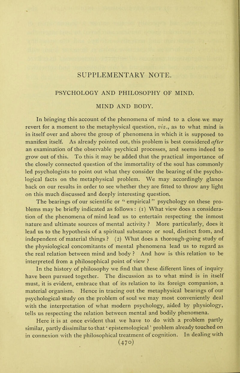 SUPPLEMENTARY NOTE. PSYCHOLOGY AND PHILOSOPHY OF MIND. MIND AND BODY. In bringing this account of the phenomena of mind to a close we may revert for a moment to the metaphysical question, viz., as to what mind is in itself over and above the group of phenomena in which it is supposed to manifest itself. As already pointed out, this problem is best considered after an examination of the observable psychical processes, and seems indeed to grow out of this. To this it may be added that the practical importance of the closely connected question of the immortality of the soul has commonly led psychologists to point out what they consider the bearing of the psycho- logical facts on the metaphysical problem. We may accordingly glance back on our results in order to see whether they are fitted to throw any light on this much discussed and deeply interesting question. The bearings of our scientific or  empirical psychology on these pro- blems may be briefly indicated as follows : (i) What view does a considera- tion of the phenomena of mind lead us to entertain respecting the inmost nature and ultimate sources of mental activity ? More particularly, does it lead us to the hypothesis of a spiritual substance or soul, distinct from, and independent of material things ? (2) What does a thorough-going study of the physiological concomitants of mental phenomena lead us to regard as the real relation between mind and body ? And how is this relation to be interpreted from a philosophical point of view ? In the history of philosophy we find that these different lines of inquiry have been pursued together. The discussion as to what mind is in itself must, it is evident, embrace that of its relation to its foreign companion, a material organism. Hence in tracing out the metaphysical bearings of our psychological study on the problem of soul we may most conveniently deal with the interpretation of what modern psychology, aided by physiology, tells us respecting the relation between mental and bodily phenomena. Here it is at once evident that we have to do with a problem partly similar, partly dissimilar to that' epistemological' problem already touched on in connexion with the philosophical treatment of cognition. In dealing with