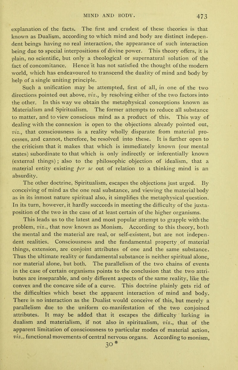 explanation of the facts. The first and crudest of these theories is that known as Duahsm, according to which mind and body are distinct indepen- dent beings having no real interaction, the appearance of such interaction being due to special interpositions of divine power. This theory offers, it is plain, no scientific, but only a theological or supernatural solution of the fact of concomitance. Hence it has not satisfied the thought of the modern world, which has endeavoured to transcend the duality of mind and body by help of a single uniting principle. Such a unification may be attempted, first of all, in one of the two directions pointed out above, viz., by resolving either of the two factors into the other. In this way we obtain the metaphysical conceptions known as Materialism and Spiritualism. The former attempts to reduce all substance to matter, and to view conscious mind as a product of this. This way of dealing with the connexion is open to the objections already pointed out, viz., that consciousness is a reality wholly disparate from material pro- cesses, and cannot, therefore, be resolved into these. It is further open to the criticism that it makes that which is immediately known (our mental states) subordinate to that which is only indirectly or inferentially known (external things) ; also to the philosophic objection of idealism, that a material entity existing per sc out of relation to a thinking mind is an absurdity. The other doctrine, Spiritualism, escapes the objections just urged. By conceiving of mind as the one real substance, and viewing the material body as in its inmost nature spiritual also, it simplifies the metaphysical question. In its turn, however, it hardly succeeds in meeting the difficulty of the juxta- position of the two in the case of at least certain of the higher organisms. This leads us to the latest and most popular attempt to grapple with the problem, viz., that now known as Monism. According to this theory, both the mental and the material are real, or self-existent, but are not indepen- dent realities. Consciousness and the fundamental property of material things, extension, are conjoint attributes of one and the same substance. Thus the ultimate reality or fundamental substance is neither spiritual alone, nor material alone, but both. The parallelism of the two chains of events in the case of certain organisms points to the conclusion that the two attri- butes are inseparable, and only different aspects of the same reality, like the convex and the concave side of a curve. This doctrine plainly gets rid of the difficulties which beset the apparent interaction of mind and body. There is no interaction as the Dualist would conceive of this, but merely a parallelism due to the uniform co-manifestation of the two conjoined attributes. It may be added that it escapes the difficulty lurking in dualism and materialism, if not also in spiritualism, viz., that of the apparent limitation of consciousness to particular modes of material action, viz., functional movements of central nervous organs. According to monism,