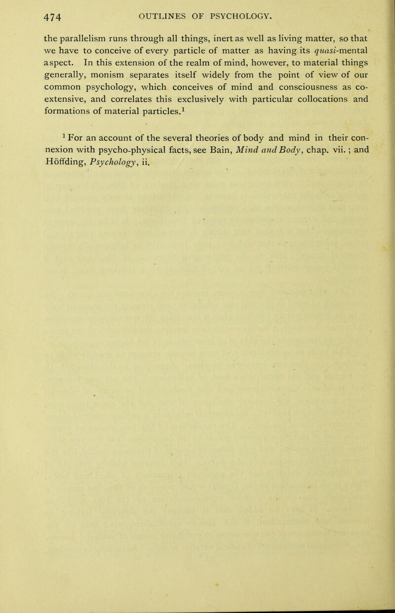 the parallelism runs through all things, inert as well as living matter, so that we have to conceive of every particle of matter as having its qtiasi-mentsd aspect. In this extension of the realm of mind, however, to material things generally, monism separates itself widely from the point of view of our common psychology, which conceives of mind and consciousness as co- extensive, and correlates this exclusively with particular collocations and formations of material particles.^ ^ For an account of the several theories of body and mind in their con- nexion with psycho-physical facts, see Bain, Mind and Body, chap. vii.; and Hoffding, Psychology, ii.