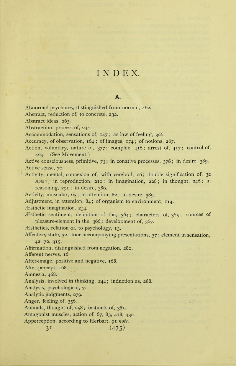 INDEX. A. Abnormal psychoses, distinguished from normal, 462. Abstract, reduction of, to concrete, 232. Abstract ideas, 263. Abstraction, process of, 244. Accommodation, sensations of, 147; as law of feeling, 326. Accuracy, of observation, 164; of images, 174; of notions, 267. Action, voluntary, nature of, 377; complex, 416; arrest of, 417; control of, 429. (See Movement.) Active consciousness, primitive, 73; in conative processes, 376; in desire, 389. Active sense, 70. ' Activity, mental, connexion of, v^ith cerebral, 26; double signification of, 32 note-i; in reproduction, 210; in imagination, 226; in thought, 246; in reasoning, 291 ; in desire, 389. Activity, muscular, 65; in attention, 82 ; in desire, 389. Adjustment, in attention, 84; of organism to environment, 114. Esthetic imagination, 234. Esthetic sentiment, definition of the, 364; characters of, 365 ; sources of pleasure-element in the, 366; development of, 367. Esthetics, relation of, to psychology, 13. Affective, state, 32 ; tone accompanying presentations, 37 ; element in sensation, 42, 72, 315. Affirmation, distinguished from negation, 280. Afferent nerves, 16 After-image, positive and negative, 168. After-percept, 168. Amnesia, 468. Analysis, involved in thinking, 244; induction as, 288. Analysis, psychological, 7. Analytic judgments, 279. Anger, feehng of, 356. Animals, thought of, 258 ; instincts of, 381. Antagonist muscles, action of, 67, 83, 418, 430. Apperception, according to Herbart, 91 note.