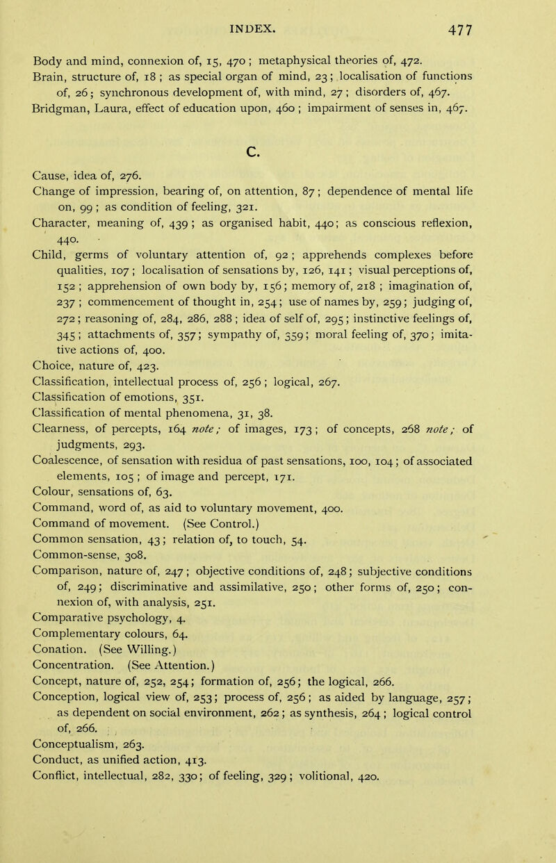 Body and mind, connexion of, 15, 470 ; metaphysical theories of, 472. Brain, structure of, 18 ; as special organ of mind, 23; localisation of functions of, 26; synchronous development of, with mind, 27; disorders of, 467. Bridgman, Laura, effect of education upon, 460 ; impairment of senses in, 467. c. Cause, idea of, 276. Change of impression, bearing of, on attention, 87; dependence of mental life on, 99 ; as condition of feeling, 321. Character, meaning of, 439; as organised habit, 440; as conscious reflexion, 440. Child, germs of voluntary attention of, 92 ; apprehends complexes before qualities, 107; localisation of sensations by, 126, 141; visual perceptions of, 152 ; apprehension of own body by, 156; mem.ory of, 218 ; imagination of, 237 ; commencement of thought in, 254; use of names by, 259; judging of, 272; reasoning of, 284, 286, 288 ; idea of self of, 295; instinctive feehngs of, 345 ; attachments of, 357; sympathy of, 359; moral feeling of, 370; imita- tive actions of, 400. Choice, nature of, 423. Classification, intellectual process of, 256; logical, 267. Classification of emotions, 351. Classification of mental phenomena, 31, 38. Clearness, of percepts, 164 nofe; of images, 173; of concepts, 268 nofe; of judgments, 293. Coalescence, of sensation with residua of past sensations, 100, 104; of associated elements, 105 ; of image and percept, 171. Colour, sensations of, 63. Command, word of, as aid to voluntary movement, 400. Command of movement. (See Control.) Common sensation, 43; relation of, to touch, 54. Common-sense, 308. Comparison, nature of, 247; objective conditions of, 248; subjective conditions of, 249; discriminative and assimilative, 250; other forms of, 250; con- nexion of, with analysis, 251. Comparative psychology, 4. Complementary colours, 64. Conation. (See Willing.) Concentration. (See Attention.) Concept, nature of, 252, 254; formation of, 256; the logical, 266. Conception, logical view of, 253; process of, 256; as aided by language, 257; as dependent on social environment, 262; as synthesis, 264 ; logical control of, 266. Conceptualism, 263. Conduct, as unified action, 413. Conflict, intellectual, 282, 330; of feeling, 329; volitional, 420.