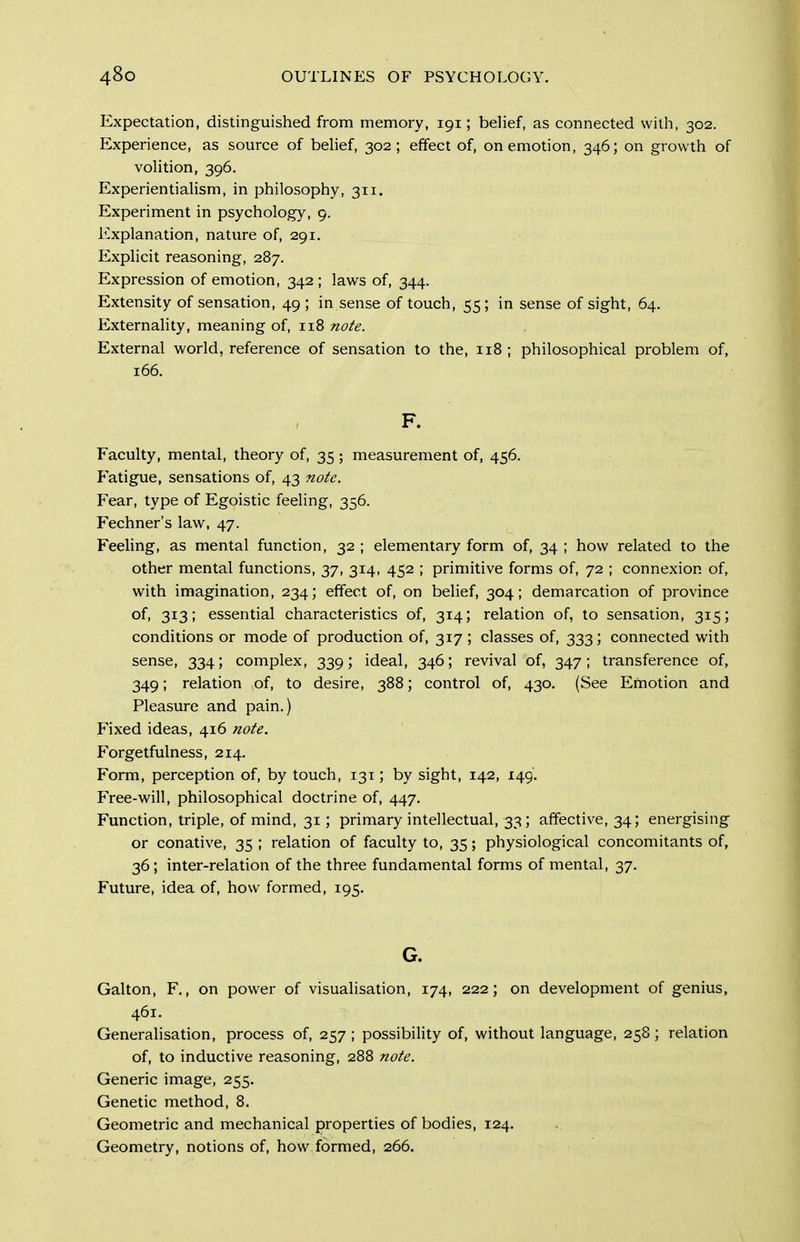 Expectation, distinguished from memory, 191; belief, as connected with, 302. Experience, as source of behef, 302; effect of, on emotion, 346; on growth of volition, 396. Experientialism, in philosophy, 311. Experiment in psychology, 9. Explanation, nature of, 291. Explicit reasoning, 287. Expression of emotion, 342; laws of, 344. Extensity of sensation, 49; in sense of touch, 55; in sense of sight, 64. Externality, meaning of, 118 note. External world, reference of sensation to the, 118 ; philosophical problem of, 166. F. Faculty, mental, theory of, 35 ; measurement of, 456. Fatigue, sensations of, 43 note. Fear, type of Egoistic feeling, 356. Fechner's law, 47. Feeling, as mental function, 32 ; elementary form of, 34 ; how related to the other mental functions, 37, 314, 452 ; primitive forms of, 72 ; connexion of, with imagination, 234; effect of, on belief, 304; demarcation of province of, 313; essential characteristics of, 314; relation of, to sensation, 315; conditions or mode of production of, 317 ; classes of, 333; connected with sense, 334; complex, 339; ideal, 346; revival of, 347; transference of, 349; relation of, to desire, 388; control of, 430. (See Emotion and Pleasure and pain.) Fixed ideas, 416 note. Forgetfulness, 214. Form, perception of, by touch, 131; by sight, 142, 149. Free-will, philosophical doctrine of, 447. Function, triple, of mind, 31; primary intellectual, 33; affective, 34; energising or conative, 35 ; relation of faculty to, 35; physiological concomitants of, 36; inter-relation of the three fundamental forms of mental, 37. Future, idea of, how formed, 195, G. Galton, F., on power of visualisation, 174, 222; on development of genius, 461. Generalisation, process of, 257 ; possibility of, without language, 258 ; relation of, to inductive reasoning, 288 note. Generic image, 255. Genetic method, 8. Geometric and mechanical properties of bodies, 124. Geometry, notions of, how formed, 266.