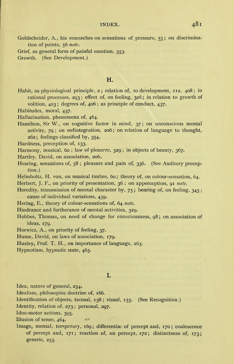 Goldscheider, A., his researches on sensations of pressure, 55 ; on discrimina- tion of points, 56 note. Grief, as general form of painful emotion, 353. Growth. (See Development.) H. Habit, as physiological principle, 2; relation of, to development, 112, 408; in rational processes, 293 ; effect of, on feeling, 326; in relation to growth of volition, 403; degrees of, 406 ; as principle of conduct, 437, Habitudes, moral, 437. Hallucination, phenomena of, 464. Hamilton, Sir W., on cognitive factor in mind, 37; on unconscious mental activity, 79; on redintegration, 206; on relation of language to thought, 262; feeUngs classified by, 354. Hardness, preception of, 133. Harmony, musical, 60 ; law of pleasrre, 329 ; in objects of beauty, 367. Hartley, David, on association, 206. Hearing, sensations of, 58 ; pleasure and pain of, 336. (See Auditory precep- tion.) Hdmholtz, H. von, on musical timbre, 60; theory of, on colour-sensation, 64. Herbart, J. F., on priority of presentation, 36 ; on apperception, 91 note. Heredity, transmission of mental character by, 75 ; bearing of, on feeling, 345 ; cause of individual variations, 459. Hering, E., theory of colour-sensations of, 64 note. Hindrance and furtherance of mental activities, 329. Hobbes, Thomas, on need of change for consciousness, 98; on association of ideas, 179. Horwicz, A., on priority of feeling, 37. Hume, David, on laws of association, 179. Huxley, Prof. T. H., on importance of language, 263. Hypnotism, hypnotic state, 465. I. Idea, nature of general, 254. Idealism, philosophic doctrine of, 166. Identification of objects, tactual, 138; visual, 155. (See Recognition.) Identity, relation of, 273 ; personal, 297. Ideo-motor actions, 395. Illusion of sense, 464. Image, mental, temporary, 169; differentiae of percept and, 170; coalescence of percept and, 171; reaction of, on percept, 172; distinctness of, 173; generic, 255.