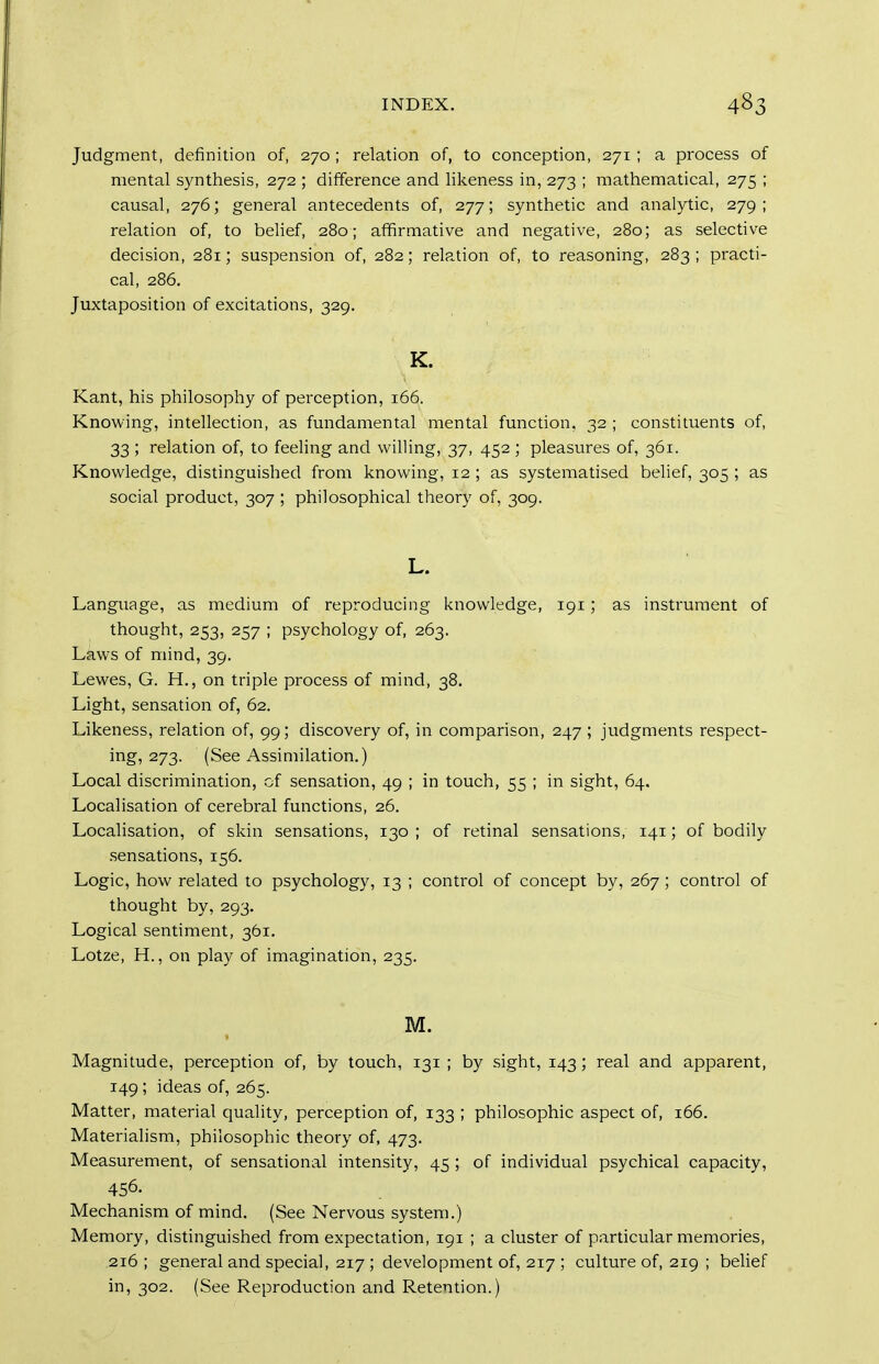 Judgment, definition of, 270 ; relation of, to conception, 271; a process of mental synthesis, 272 ; difference and likeness in, 273 ; mathematical, 275 ; causal, 276; general antecedents of, 277; synthetic and analytic, 279; relation of, to belief, 280; affirmative and negative, 280; as selective decision, 281; suspension of, 282; relation of, to reasoning, 283 ; practi- cal, 286. Juxtaposition of excitations, 329. K. Kant, his philosophy of perception, 166. Knowing, intellection, as fundamental mental function, 32 ; constituents of, 33; relation of, to feeling and willing, 37, 452 ; pleasures of, 361. Knowledge, distinguished from knowing, 12 ; as systematised belief, 305 ; as social product, 307 ; philosophical theory of, 309. L. Language, as medium of reproducing knowledge, 191 ; as instrument of thought, 253, 257 ; psychology of, 263. Laws of mind, 39. Lewes, G. H., on triple process of mind, 38, Light, sensation of, 62. Likeness, relation of, 99; discovery of, in comparison, 247 ; judgments respect- ing, 273. (See Assimilation.) Local discrimination, of sensation, 49 ; in touch, 55 ; in sight, 64. Localisation of cerebral functions, 26. Localisation, of skin sensations, 130 ; of retinal sensations, 141; of bodily sensations, 156. Logic, how related to psychology, 13 ; control of concept by, 267 ; control of thought by, 293. Logical sentiment, 361. Lotze, H., on play of imagination, 235. M. IVIagnitude, perception of, by touch, 131 ; by sight, 143; real and apparent, 149; ideas of, 265. Matter, material quality, perception of, 133 ; philosophic aspect of, 166. Materialism, philosophic theory of, 473. Measurement, of sensational intensity, 45 ; of individual psychical capacity, 456. Mechanism of mind. (See Nervous system.) Memory, distinguished from expectation, 191 ; a cluster of particular memories, 216 ; general and special, 217 ; development of, 217 ; culture of, 219 ; beUef in, 302. (See Reproduction and Retention.)