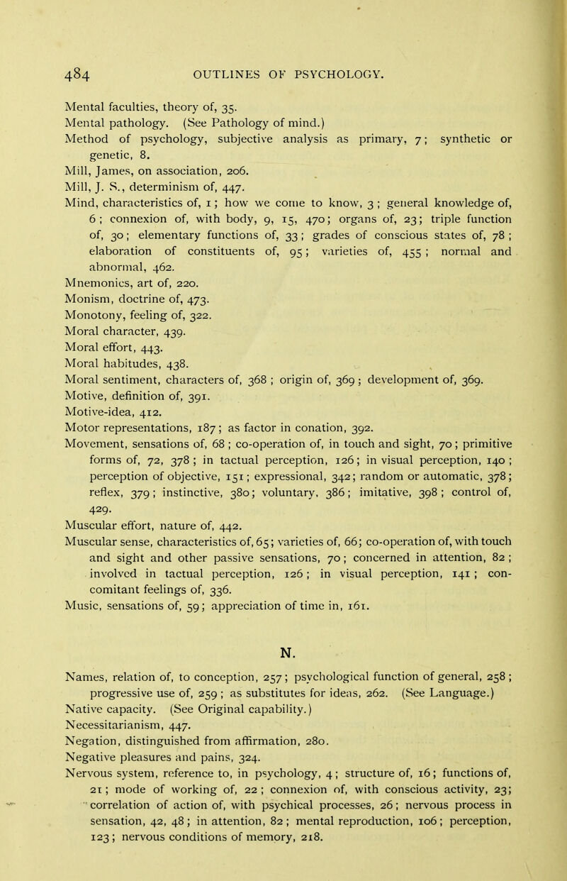 Mental faculties, theory of, 35. Mental pathology. (See Pathology of mind.) Method of psychology, subjective analysis as primary, 7; synthetic or genetic, 8. Mill, James, on association, 206. Mill, J. S., determinism of, 447. Mind, characteristics of, i; how we come to know, 3 ; general knowledge of, 6; connexion of, with body, 9, 15, 470; organs of, 23; triple function of, 30; elementary functions of, 33 ; grades of conscious states of, 78 ; elaboration of constituents of, 95; varieties of, 455 ; normal and abnormal, 462. Mnemonics, art of, 220. Monism, doctrine of, 473. Monotony, feeling of, 322. Moral character, 439. Moral effort, 443. Moral habitudes, 438. Moral sentiment, characters of, 368 ; origin of, 369; development of, 369. Motive, definition of, 391. Motive-idea, 412. Motor representations, 187; as factor in conation, 392. Movement, sensations of, 68 ; co-operation of, in touch and sight, 70; primitive forms of, 72, 378; in tactual perception, 126; in visual perception, 140; perception of objective, 151; expressional, 342; random or automatic, 378; reflex, 379; instinctive, 380; voluntary, 386; imitative, 398; control of, 429. Muscular effort, nature of, 442. Muscular sense, characteristics of, 65; varieties of, 66; co-operation of, with touch and sight and other passive sensations, 70; concerned in attention, 82 ; involved in tactual perception, 126; in visual perception, 141 ; con- comitant feelings of, 336. Music, sensations of, 59; appreciation of time in, 161. N. Names, relation of, to conception, 257; psychological function of general, 258; progressive use of, 259 ; as substitutes for ideas, 262. (See Language.) Native capacity. (See Original capability.) Necessitarianism, 447, Negation, distinguished from affirmation, 280. Negative pleasures and pains, 324. Nervous system, reference to, in psychology, 4; structure of, 16; functions of, 21; mode of working of, 22; connexion of, with conscious activity, 23; correlation of action of, with psychical processes, 26; nervous process in sensation, 42, 48; in attention, 82; mental reproduction, 106; perception, 123; nervous conditions of memory, 218.