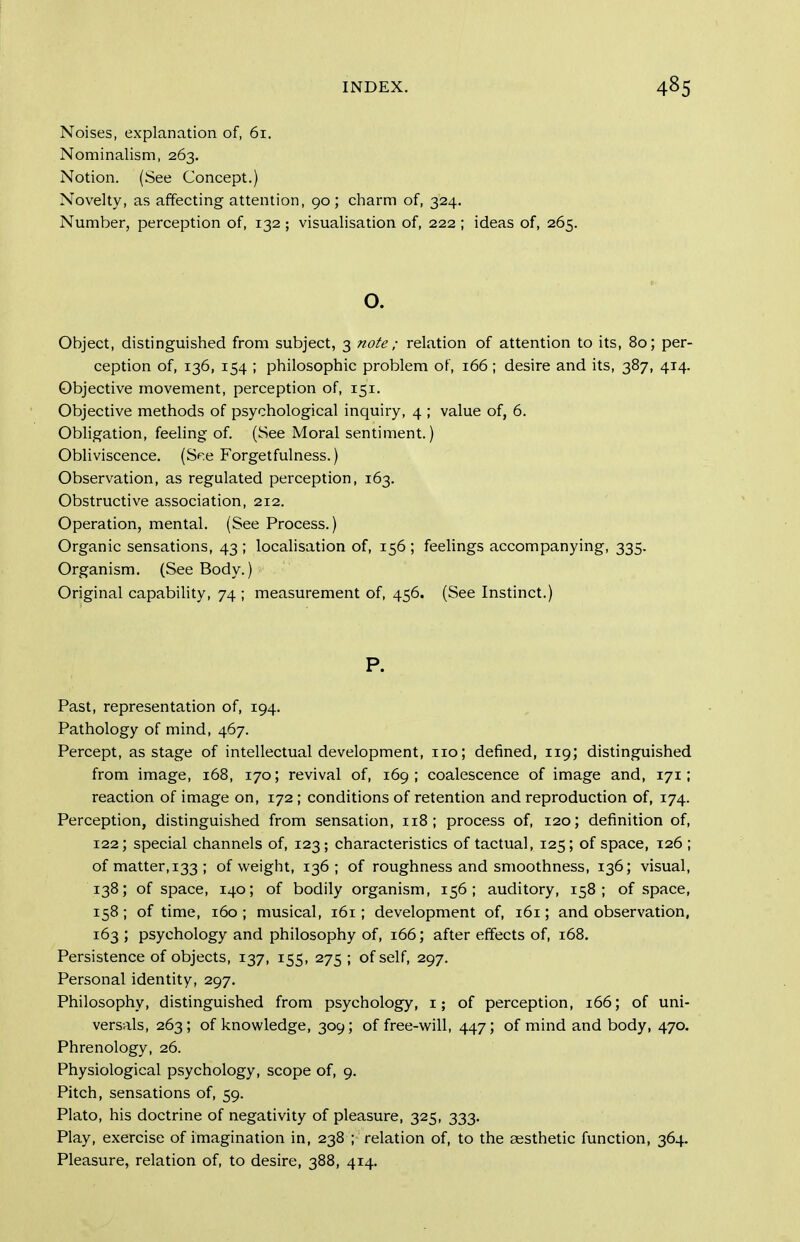 Noises, explanation of, 61, Nominalism, 263, Notion. (See Concept.) Novelty, as affecting attention, 90 ; charm of, 324. Number, perception of, 132 ; visualisation of, 222 ; ideas of, 265. o. Object, distinguished from subject, 3 note ; relation of attention to its, 80; per- ception of, 136, 154 ; philosophic problem of, 166 ; desire and its, 387, 414. Objective movement, perception of, 151. Objective methods of psychological inquiry, 4 ; value of, 6. Obligation, feeling of. (See Moral sentiment.) Obliviscence. (Sp.e Forgetfulness.) Observation, as regulated perception, 163. Obstructive association, 212. Operation, mental. (See Process.) Organic sensations, 43 ; locahsation of, 156 ; feelings accompanying, 335. Organism. (See Body.) Original capability, 74 ; measurement of, 456. (See Instinct.) P. Past, representation of, 194. Pathology of mind, 467. Percept, as stage of intellectual development, no; defined, 119; distinguished from image, 168, 170; revival of, 169; coalescence of image and, 171; reaction of image on, 172 ; conditions of retention and reproduction of, 174. Perception, distinguished from sensation, 118; process of, 120; definition of, 122; special channels of, 123; characteristics of tactual, 125; of space, 126 ; of matter, 133 ; of weight, 136; of roughness and smoothness, 136; visual, 138; of space, 140; of bodily organism, 156; auditory, 158; of space, 158; of time, 160 ; musical, 161; development of, 161; and observation, 163 ; psychology and philosophy of, 166; after effects of, 168, Persistence of objects, 137, 155, 275 ; of self, 297. Personal identity, 297. Philosophy, distinguished from psychology, i; of perception, 166; of uni- versals, 263; of knowledge, 309; of free-will, 447; of mind and body, 470. Phrenology, 26. Physiological psychology, scope of, 9. Pitch, sensations of, 59. Plato, his doctrine of negativity of pleasure, 325, 333. Play, exercise of imagination in, 238 ; relation of, to the aesthetic function, 364. Pleasure, relation of, to desire, 388, 414.