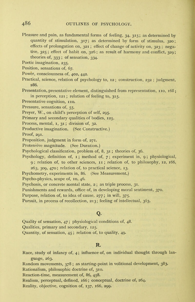 Pleasure and pain, as fundamental forms of feeling, 34, 315; as determined by- quantity of stimulation, 317; as determined by form of stimulus, 320;. effects of prolongation on, 321 ; effect of change of activity on, 323 ; nega- tive, 325 ; effect of habit on, 326 ; as result of harmony and conflict, 329; theories of, 333 ; of sensation, 334. Poetic imagination, 235. Position, sensations of, 67. Power, consciousness of, 402, 442. Practical, science, relation of psychology to, 12; construction, 232 ; judgment, 286. Presentation, presentative element, distinguished from representation, 110, 168; in perception, 121; relation of feeling to, 315. Presentative cognition, no. Pressure, sensations of, 55. Preyer, W., on child's perception of self, 295. Primary and secondary qualities of bodies, 125. Process, mental, i, 31; division of, 32. Productive imagination. (See Constructive.) Proof, 291. Proposition, judgment in form of, 271. Protensive magnitude. (See Duration.) Psychological classification, problem of, 8, 31; theories of, 36. Psychology, definition of, i; method of, 7; experiment in, 9; physiological, 9; relation of, to other sciences, ii ; relation of, to philosophy, 12, 166, 263, 309, 470; relation of, to practical science, 13. Psychometry, experiments in, 86. (See Measurement.) Psycho-physics, scope of, 10, 46, Psychosis, or concrete mental state, 2 ; as triple process, 31. Punishments and rewards, office of, in developing moral sentiment, 370. Purpose, relation of, to idea of cause, 277; in will, 375. Pursuit, in process of recollection, 213; feeling of intellectual, 363. Q. Quality of sensation, 47 ; physiological conditions of, 48. Qualities, primary and secondary, 125. Quantity, of sensation, 45; relation of, to quality, 49. R. Race, study of infancy of, 4; influence of, on individual thought through lan- guage, 263. Random movements, 378 ; as starting-point in volitional development, 383. Rationalism, philosophic doctrine of, 310. Reaction-time, measurement of, 86, 458. Reahsm, perceptual, defined, 166; conceptual, doctrine of, 264. Reality, objective, cognition of, 137, 166, 299.