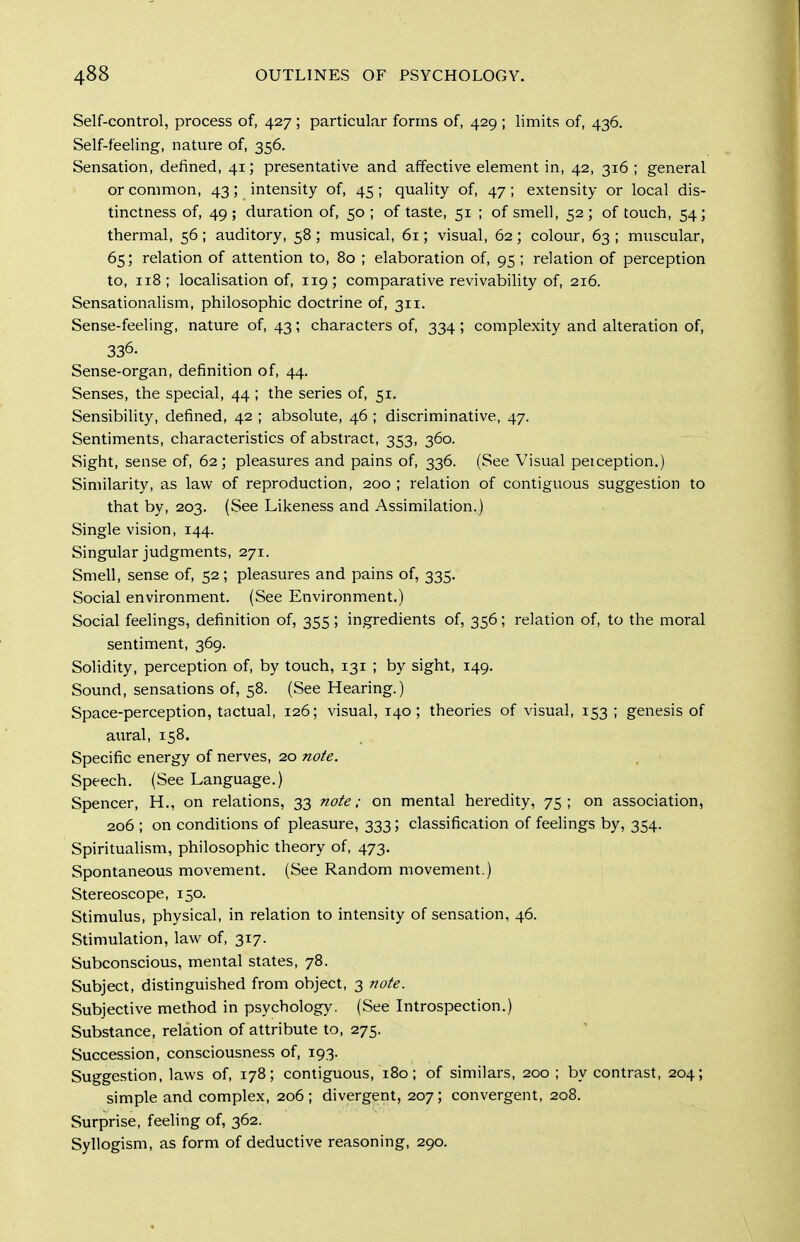 Self-control, process of, 427 ; particular forms of, 429 ; limits of, 436. Self-feeling, nature of, 356. Sensation, defined, 41; presentative and affective element in, 42, 316 ; general or common, 43; intensity of, 45 ; quality of, 47; extensity or local dis- tinctness of, 49; duration of, 50 ; of taste, 51 ; of smell, 52; of touch, 54; thermal, 56 ; auditory, 58 ; musical, 61; visual, 62 ; colour, 63 ; muscular, 65; relation of attention to, 80 ; elaboration of, 95 ; relation of perception to, 118; localisation of, 119; comparative revivability of, 216. Sensationalism, philosophic doctrine of, 311. Sense-feeling, nature of, 43; characters of, 334 ; complexity and alteration of, 336. Sense-organ, definition of, 44. Senses, the special, 44 ; the series of, 51. Sensibility, defined, 42 ; absolute, 46 ; discriminative, 47. Sentiments, characteristics of abstract, 353, 360. Sight, sense of, 62; pleasures and pains of, 336. (See Visual peiception.) Similarity, as law of reproduction, 200 ; relation of contiguous suggestion to that by, 203. (See Likeness and Assimilation.) Single vision, 144. Singular judgments, 271. Smell, sense of, 52; pleasures and pains of, 335. Social environment. (See Environment.) Social feelings, definition of, 355; ingredients of, 356; relation of, to the moral sentiment, 369. Solidity, perception of, by touch, 131 ; by sight, 149. Sound, sensations of, 58. (See Hearing.) Space-perception, tilctual, 126; visual, 140; theories of visual, 153; genesis of aural, 158. Specific energy of nerves, 20 note. Speech. (See Language.) Spencer, H., on relations, 33 note; on mental heredity, 75; on association, 206 ; on conditions of pleasure, 333; classification of feelings by, 354. Spiritualism, philosophic theory of, 473. Spontaneous movement. (See Random movement.) Stereoscope, 150. Stimulus, physical, in relation to intensity of sensation, 46. Stimulation, law of, 317. Subconscious, mental states, 78. Subject, distinguished from object, 3 note. Subjective method in psychology. (See Introspection.) Substance, relation of attribute to, 275. Succession, consciousness of, 193. Suggestion, laws of, 178; contiguous, 180; of similars, 200; by contrast, 204; simple and complex, 206 ; divergent, 207; convergent, 208. Surprise, feehng of, 362. Syllogism, as form of deductive reasoning, 290.