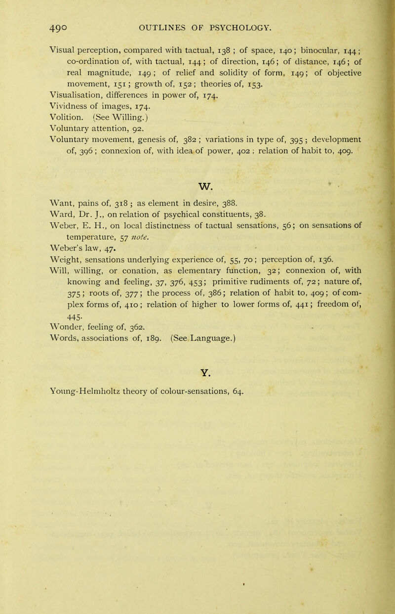 Visual perception, compared with tactual, 138 ; of space, 140; binocular, 144; co-ordination of, with tactual, 144; of direction, 146; of distance, 146; of real magnitude, 149; of relief and solidity of form, 149; of objective movement, 151; growth of, 152 ; theories of, 153. Visualisation, differences in power of, 174. Vividness of images, 174. Volition. (See Willing.) Voluntary attention, 92. Voluntary movement, genesis of, 382 ; variations in type of, 395 ; development of, 396 ; connexion of, with idea of power, 402 ; relation of habit to, 409. W. Want, pains of, 318 ; as element in desire, 388. Ward, Dr. J., on relation of psychical constituents, 38. Weber, E. H., on local distinctness of tcictual sensations, 56; on sensations of temperature, 57 note. Weber's law, 47. Weight, sensations underlying experience of, 55, 70 ; perception of, 136. Will, willing, or conation, as elementary function, 32; connexion of, with knowing and feeling, 37, 376, 453; primitive rudiments of, 72; nature of, 375; roots of, 377; the process of, 386; relation of habit to, 409; of com- plex forms of, 410; relation of higher to lower forms of, 441; freedom of, 445- Wonder, feeling of, 362. Words, associations of, 189. (See Language.) Y. Young-Helmholtz theory of colour-sensations, 64.