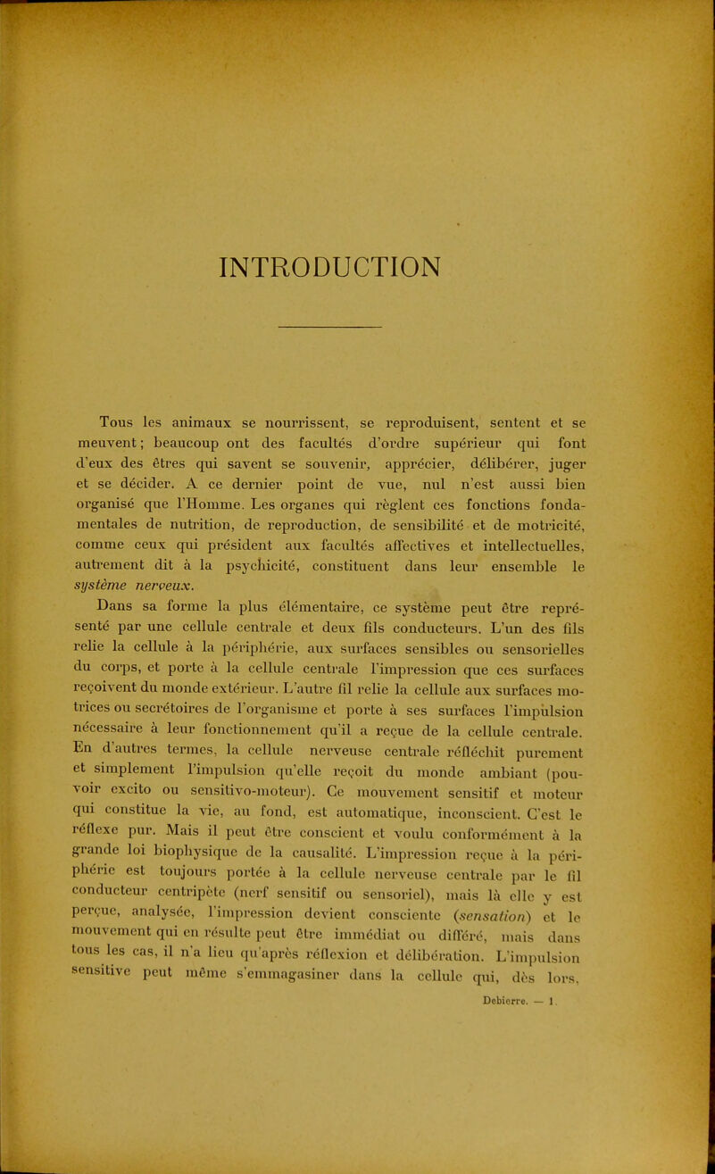 INTRODUCTION Tous les animaux se nourrissent, se reproduisent, sentent et se meuvent ; beaucoup ont des facultés d'ordre supéi'ieur qui font d'eux des êtres qui savent se souvenii*, apprécier, délibérer, juger et se décider. A ce dernier point de vue, nul n'est aussi bien organisé que l'Homme. Les organes qui règlent ces fonctions fonda- mentales de nutrition, de reproduction, de sensibilité et de motricité, comme ceux qui président aux facultés affectives et intellectuelles, autrement dit à la psychicité, constituent dans leur ensemble le système nerveux. Dans sa forme la plus élémentaire, ce système peut être repré- senté par une cellule centrale et deux fils conducteurs. L'un des fils relie la cellule à la périphérie, aux surfaces sensibles ou sensorielles du corps, et porte à la cellule centrale l'impression que ces siu'faccs reçoivent du monde extérieur. L'autre fil relie la cellule aux surfaces mo- trices ou secrétoires de l'organisme et porte à ses surfaces l'impiilsion nécessaire à leur fonctionnement qu'il a reçue de la cellule centi'ale. En d'autres termes, la cellule nerveuse centrale réfléchit purement et simplement l'impulsion qu'elle reçoit du monde ambiant (pou- voir excito ou sensitivo-moteur). Ce mouvement scnsitif et moteur qui constitue la vie, au fond, est automatique, inconscient. C'est le réflexe pur. Mais il peut être conscient et voulu conformément à la grande loi biophysique de la causalité. L'impression reçue à la péri- phérie est toujours portée à la cellule nerveuse centrale par le fil conducteur centripète (nerf sensitif ou sensoriel), mais là elle y est perçue, analysée, l'impression devient consciente (sensation) et le mouvement qui en résulte peut être immédiat ou différé, mais dans tous les cas, il n'a lieu qu'après réflexion et délibération. Lïmpulsion sensitive peut même s'emmagasiner dans la cellule qui, dès lors,