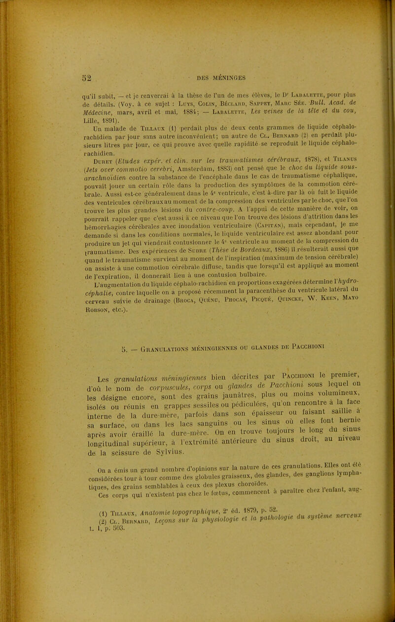 qu'il subit, — et je renverrai à la thèse de l'un de mes élèves, le D' LAUAMST-riî, pour plus de détails. (Voy. à ce sujet : Luys, Colin, Béclard, Sappey, Marc Sée. Bull. Acad. de Médecine, mars, avril et mai, 1884; — Labalette, Les veines de la têle et du cou, Lille, 1891). Un malade de Tillaux (1) perdait plus de deux cents grammes de liquide céphalo- rachidien par jour sans autre inconvénient; un autre de Cl. Bernard (2) en perdait plu- sieurs litres par jour, ce qui prouve avec quelle rapidité se reproduit le liquide céphalo- rachidien. DuRET {Eludes expér. el clin, sur les Iraimaiismes cérébraux, 1878), et Tilanus {Jets over commolio cerebri, Amsterdam, 1883) ont pensé que le choc du liquide sous- arachnoïdien contre la substance de l'encéphale dans le cas de traumatisme céphalique, pouvait jouer un certain rôle dans la production des symptômes de la commotion céré- brale. Aussi est-ce généralement dans le 4= ventricule, c'est à-dire par là où fuit le liquide des ventricules cérébraux au moment de la compression des ventricules parle choc, que l'on trouve les plus grandes lésions du conire-coî/p. A l'appui de cette manière de voir, on pourrait rappeler que c'est aussi à ce niveau que l'on trouve des lésions d'attrilion dans les hémorrhagies cérébrales avec inondation ventriculaire (Gapitan), mais cependant, je me demande si dans les conditions normales, le liquide ventriculaire est assez abondant pour produire un jet qui viendrait contusionner le 4= ventricule au moment de la compression du traumatisme. Des expériences de Sodre {Thèse de Bordeaux, 1886) il résulterait aussi que quand le traumatisme survient au moment de l'inspiration (maximum de tension cérébrale) on assiste à une commotion cérébrale diffuse, tandis que lorsqu'il est appliqué au moment de l'expiration, il donnerait lieu à une contusion bulbaire. L'augmentation du liquide céphalo-rachidien en proportions exagérées détermine l'hydro- céphalie, contre laquelle on a proposé récemment la paracenthèse du ventricule latéral du cerveau suivie de drainage (Broca, Quénu, Phocas, Picodé, Quincke, -W. Keen, Mayo RoBSON, etc.). 5. — Granulations méningiennes ou glandes de Pacchioni Les granulations méningiennes bien décrites par Pacchioni le premier, d'où le nom de corpuscules, corps ou glandes de Pacchioni sous lequel on les désigne encore, sont des grains jaunâtres, plus ou moins volumineux, isolés ou réunis en grappes sessiles ou pédiculées, qu'on rencontre a la face interne de la dure-mère, parfois dans son épaisseur ou faisant saillie a sa surface, ou dans les lacs sanguins ou les sinus où elles font b^^me après avoir éraillé la dure-mère. On en trouve toujours le long du s nus longitudinal supérieur, à l'extrémité antérieure du sinus droit, au nneau de la scissure de Sylvius. On a émis un grand nombre d'opinions sur la nature de ces granulations Elles ont été considéras tour à'tour comme des globules graisseux, des glandes, des ganglions lympha- tiques, des grains semblables à ceux des plexus choroïdes Ces cor,i qui n'existent pas chez le fœtus, commencent a paraître chez 1 enfant, aut (1) TiLLAox, Analomie lopographique, 2- éd. 1879, p. „.rKPux 2 Cl. Bernar», Leçons sur la physiologie el la pathologie du système nerveux t. i, p. 503.