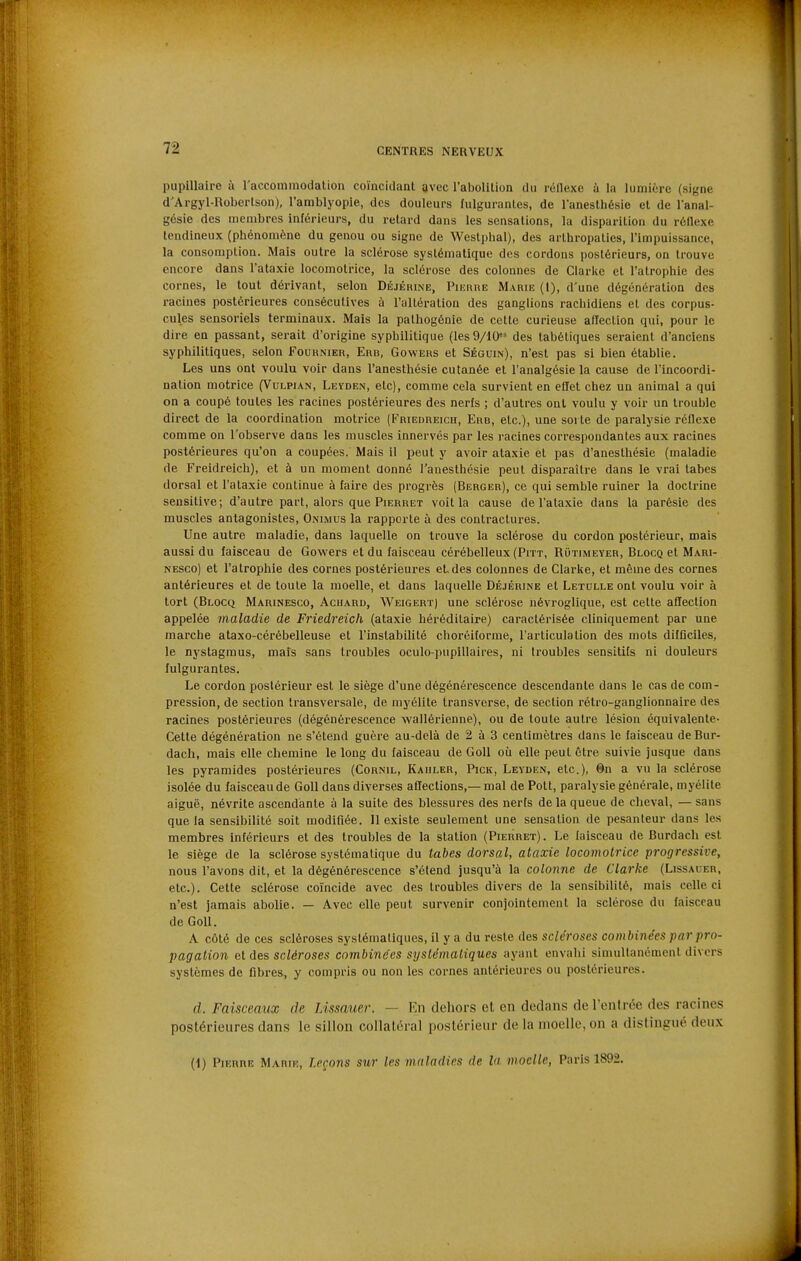 pupillaire à l'accommodation coïncidant avec raboUtion du réflexe à la lumière (signe d'Argyl-Robertson), l'amblyopie, des douleurs fulgurantes, de lanesthésie et de 1 anal- gésie des membres inférieurs, du relard dans les sensations, la disparition du réflexe tendineux (phénomène du genou ou signe de Weslphal), des arlhropalies, l'impuissance, la consomption. Mais outre la sclérose systématique des cordons postérieurs, on trouve encore dans l'ataxie locomotrice, la sclérose des colonnes de Clarke et l'atrophie des cornes, le tout dérivant, selon Déjérine, PiunnE Marie (1), d'une dégénération des racines postérieures consécutives à l'altération des ganglions rachidiens et des corpus- cules sensoriels terminaux. Mais la pathogénie de cette curieuse alïection qui, pour le dire en passant, serait d'origine syphilitique (les9/10 des tabétiques seraient d'anciens syphilitiques, selon Fournier, Erb, Gowers et Séguin), n'est pas si bien établie. Les uns ont voulu voir dans l'anesthésie cutanée et l'analgésie la cause de l'incoordi- nation motrice (Vulpian, Leïden, elc), comme cela survient en eflet chez un animal a qui on a coupé toutes les racines postérieures des nerfs ; d'autres ont voulu y voir un trouble direct de la coordination motrice (Friedreich, Erb, etc.), une sorte de paralysie réflexe comme on l'observe dans les muscles innervés par les racines correspondantes aux racines postérieures qu'on a coupées. Mais il peut y avoir ataxie et pas d'anesthésie (maladie de Freidreich), et à un moment aonné l'anesthésie peut disparaître dans le vrai tabcs dorsal et l'ataxie continue à faire des progrès (Berger), ce qui semble ruiner la doctrine sensitive; d'autre part, alors que Pierret voit la cause de l'ataxie dans la parésie des muscles antagonistes, Onimus la rapporte à des contractures. Une autre maladie, dans laquelle on trouve la sclérose du cordon postérieur, mais aussi du faisceau de Gowers et du faisceau cérébelleux (Piït, Rûtimeyer, Blocq et Mari- NESco) et l'atrophie des cornes postérieures et, des colonnes de Clarke, et même des cornes antérieures et de toute la moelle, et dans laquelle Déjérine et Letulle ont voulu voir à tort (Blocq Marinesco, Acuard, Weigert) une sclérose névroglique, est cette affection appelée maladie de Friedreich (ataxie héréditaire) caractérisée cliniquement par une marche ataxo-cérébelleuse et l'instabilité choréiforme, l'articulation des mots difflciles, le nystagraus, mais sans troubles oculo-pupillaires, ni troubles sensitits ni douleurs fulgurantes. Le cordon postérieur est le siège d'une dégénérescence descendante dans le cas de com- pression, de section transversale, de myélite transverse, de section rétro-ganglionnaire des racines postérieures (dégénérescence wallérienne), ou de toute autre lésion équivalente- Cette dégénération ne s'étend guère au-delà de 2 à 3 centimètres dans le faisceau de Bur- dach, mais elle chemine le long du faisceau de GoU où elle peut être suivie jusque dans les pyramides postérieures (Cornil, Kaiiler, Pick, Leyden, etc.), 0n a vu la sclérose isolée du faisceau de GoU dans diverses afiections,— mal de Pott, paralysie générale, myélite aiguë, névrite ascendante à la suite des blessures des nerfs de la queue de cheval, — sans que la sensibilité soit modifiée. 11 existe seulement une sensation de pesanteur dans les membres inférieurs et des troubles de la station (Pierret). Le faisceau de Burdach est le siège de la sclérose systématique du tabès dorsal, ataxie locomotrice progressive, nous l'avons dit, et la dégénérescence s'étend jusqu'à la colo7ine de Clarke (Lissauer, etc.). Cette sclérose coïncide avec des troubles divers de la sensibilité, mais celle ci n'est jamais abolie. — Avec elle peut survenir conjointement la sclérose du faisceau de Goll. A côté de ces scléroses systématiques, il y a du reste des scléroses combinées par pro- pagation Gt des scléroses combinées systématiques ayant envahi simultanément divers systèmes de fibres, y compris ou non les cornes antérieures ou postérieures. d. Faisceaux de Lissauer. — En deliors et en dedans de l'entrée des racines postérieures dans le sillon collatéral postérieur de la moelle, on a distingué deux (i) Pierre Marie, leçons sur les maladies de la moelle, Paris 1892.