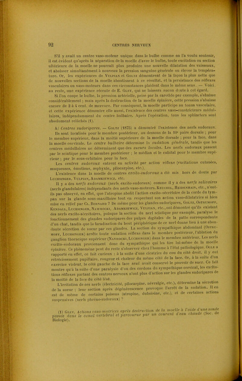 S'il y avait un centre vaso-moteur unique dans le bulbe comme on l'a voulu soutenir, il est évident qu'après la séparation de la moelle d'avec le bulbe, toute excitation ou section ultérieure de la moelle ne pourrait plus produire une nouvelle dilatation des vaisseaux, et abaisser simultanément h nouveau la pression sanguine générale ou élever la tempéra- ture. Or, les expériences do Vuliman et Gonz démontrent de la laçon la plus nette que de nouvelles sections de la moelle aboutissent à ce résultat, et la persistance des rôllexes vasculaires ou vaso-moteurs dans ces circonstances plaident dans le môme sens. — Voici, au reste, une expérience récente de E. Glf.y, qui ne laissera aucun doute à cet égard. Si l'on coupe le bulbe, la pression artérielle, prise par la carotide par exemple, s'abaisse considérablement ; mais après la destruction de la moelle épinière, cette pression s'abaisse encore de 2 à 4 cent, de mercure. Par conséquent, la moelle participe au tonus vasculaire, et celte expérience démontre elle aussi, l'existence des centres vaso-constricteurs médul- laires, indépendamment du centre bulbaire. Après l'opération, tous les sphincters sont absolument relâchés (1). hj Centres sudoripares. — Goltz (1875) a démontré l'existence des nerfs sudoraux. Ils sont localisés pour le membre postérieur, au dessous de la 10= paire dorsale ; pour le membre supérieur, dans la moilié supérieure de la moelle dorsale ; pour la face, dans la moelle cervicale. Le centre bulbaire détermine li sudation générale, tandis que les centres médullaires ne déterminent que des sueurs locales. Les nerfs sudoraux passent |)ar le sclatique pour le membre postérieur ; le médian et le cubital pour le membre supé- rieur ; par le sous-orbitaire pour la face. Les centres sudoraux entrent en activité par action réflexe (excitations cutanées, muqueuses, émotions, asphyxie, pilocarpine, etc.). L'existence dans la moelle de centres excito-sudoraux a été mis hors de doute par LUCHSINGER, VULPIAN, AdAMKIEWICZ, etC. 11 y a des nerfs sudoraux (nerfs excito-sudoraux) comme il y a des nerfs salivaires (nerfs glandulaires) indépendants des nerfs vaso-moteurs. Keuchel, Heidenhain, etc., n'ont- ils pas observé, en ellet, que l'atropine abolit l'action excito-sécrétoire de la corde du tym- pan sur la glande sous-maxillaire tout en respectant son action vaso-dilatatrice si bien mise en relief par Cl. Bernabd ? De même pour les glandes sudoripares, Goltz, Ostruimoff, Kendall, LUCHSINGER, NAwnocKi, ADAMKIEWICZ, VuLPiAN, etc. Ont démontré qu'ils existent des nerfs excito-sécrétoires, puisque la section du nerf sclatique par exemple, paralyse le fonctionnement des glandes sudoripares des pulpes digitales de la patte correspondante d'un chat, tandis que la faradisation du bout périphérique de ce nerf donne lieu à une abon- dante sécrétion de sueur par ces glandes. La section du sympathique abdominal (Ostru- MOFF, LUCHSINGER) arrête toute sudation réflexe dans le membre postérieur, l'ablation du ganglion thoracique supérieur (Navrocki, Luchsinger) dans le membre antérieur. Les nerfs excito-sudoraux proviennent donc du sympathique qui les tire lui-môme de la moelle épinière. Ce phénomène peut du reste s'observer chez l'homme à l'état pathologique. Ogi.f. a rapporté en effet, ce fait curieux : à la suite d'une cicatrice du cou du coté droit, il y eut rétrécissement pupillaire. rougeur et chaleur du même côté de la face. Or, à la suite d'un exercice violent, le côté gauche de la face seul avait conservé le pouvoir de suer. Ce fait montre qu'à la suite d'une paralysie d'un des cordons du sympathique cervical, les exalta- tions réflexes partant des centres nerveux n'ont plus d'action sur les glandes sudoripares de la moitié de la face du côté lésé. L'irritation de ces nerfs (électricité, pilocarpine, névralgie, etc.), détermine la sécrétion de la sueur; leur section après dégénérescence provoque l'arrôt de la sudation, lien est de mcme de certains poisons (atropine, duboisine, etc.), et de certaines actions suspensives (nerfs phréno-sudoraux) ? (1) Gi.Kv, Actions vaso-vunriccs après destruction de la moelle a '■';'f«5r.'ir3e passL dans le canal vertébral et parcourue par un courant d eau chaude (boc. de Biologie).