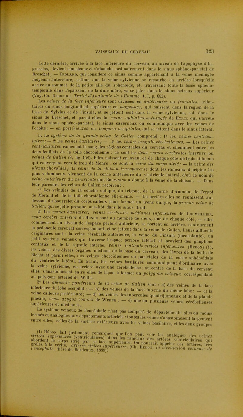 Celte dernière, arrivée à la face inférieure du cerveau, au niveau de l'apopliyse d'in- grassias, devient sinusienne et s'abouciie ordinairement dans le sinus sphéno-pariélal de Breschet ; — Tnoi.AUD, qui considère ce sinus comme appartenant à la veine méningée moyenne antérieure, estime que la veine sylvicnne se recourbe en arrière lorsqu'elle arrive au sommet de la petite aile du sphénoïde, et, traversant toute la fosse spliéno- temporale dans l'épaisseur de la dure-mère, va se jeter dans le sinus pétreux supérieur (Voy. Cil. DEiiiEnnE, Traité d'Analomie de l'Homme, l. I, p. 682). Les veines de la face inférieure sont divisées en antérieures ou frontales, tribu- taires du sinus longitudinal supérieur; en moyennes, qui naissent dans la région de la fosse de Sylvius et de l'insula, et se jettent soit dans la veine sylvienne, soit dans le sinus de Breschet, et parmi elles la veine ophtalmo-méningée de Hyrtl qui s'arrête dans le sinus sphéno-pariétal, le sinus caverneux ou communique avec les veines de l'orbite; — en postérieures ou temporo-occipitales, qui se jettent dans le sinus latéral. b. Le système de la grande veine de Galien comprend : l» les veines venlricu- laires;— 2° les veines basilaires; — 3» les veines occipito-cérébelleuses. — Les veines ventriculaires ramènent le sang des régions centrales du cerveau et cheminent entre les deux feuillets de la toile choroïdienne : ce sont les deux veines cérébrales internes ou veines de Galien (8, fig. 138). Elles naissent en avanl et de chaque côté de trois affluents qui convergent vers le trou de Monro : ce sont la veine du corps strié; — la veine des plexus choroïdes ; la veine de la cloison transparente dont les rameaux d'origine les plus volumineux viennent de la corne antérieure du ventricule latéral, d'où le nom de veille antérieure dti ventricule que Browning a donné à la veine de la cloison. — Dans leur parcours les veines de Galien reçoivent : 1° Des veinules de la couche optique, du trigone, de la corne d'Ammon, de l'ergot de Morand et de la toile choroïdienne elle-même. — En arrière elles se réunissent au- dessous du bourrelet du corps calleux pour former un Ironc unique, la gravide veine de 6'ahen., qui se jette presque aussitôt dans le sinus droit. 2» Les veines basilaires, veines cérébrales médianes inférieures de Cruveilhier vena cerebri anterior de Henle sont au nombre de deux, une de chaque côté - — elles commencent au niveau de l'espace perforé antérieur, se portent en arrière, contournent le pédoncule cérébral correspondant, et se jettent dans la veine de Galien. Leurs alHuents origmaires sont : la veine cérébrale antérieure, la veine de l'insula (inconstante) un petit système veineux qui traverse l'espace perforé latéral et provient des ganglions centraux et de la capsule interne, veines lenticulo-striées inférieures (Hfdon) (1) les veines des divers organes médians de la base du cerveau, des lèvres de la lente de Bichat et parmi elles, des veines choroïdiennes ou pariétales de la corne sphénoïdale du ventricule latéral. En avant, les veines basilaires communiquent d'ordinaire avec la veine sylvienne, en arrière avec une cérébelleuse; au centre de la base du cerveau elles s anastomosent entre elles de façon à former un polygone veineux correspondant au polygone artériel de Willis. 3 Les affluents postérieurs de la veine de Galien sont : a) des veines de la face inférieure du lobe occipital ; _ b) des veines de la face interne du môme lobe ; - c) la mne calleuse postérieure; - d) les veines des tubercules quadrijumeaux et de a glande s?^i:'ur::Tt ^^-^^^ - '-^-^ Le système veineux de l'encéphale n'est pas composé de départements plus ou moins ntre e L'^tTfdrr ''T''^ ^'^'^ = '^^ ^^^'^^ s'anastomosent largen , entre elles, celles de la surface extérieure avec les veines basilaires, et les deu.x groupes s^ri;L'S..Si^(l:,THc^ T abordent le corps strié o ir sa f^ro « .nd.ilV^^^^^^^ des artères ventriculaires qui «rôles à la vérité Ttèr^s s triées ZvéT^^^^^^^ 'PP''; ^''^ ''-è^ Vencéphale, thèse de Bordeauxr^^^^^^ veineuse de