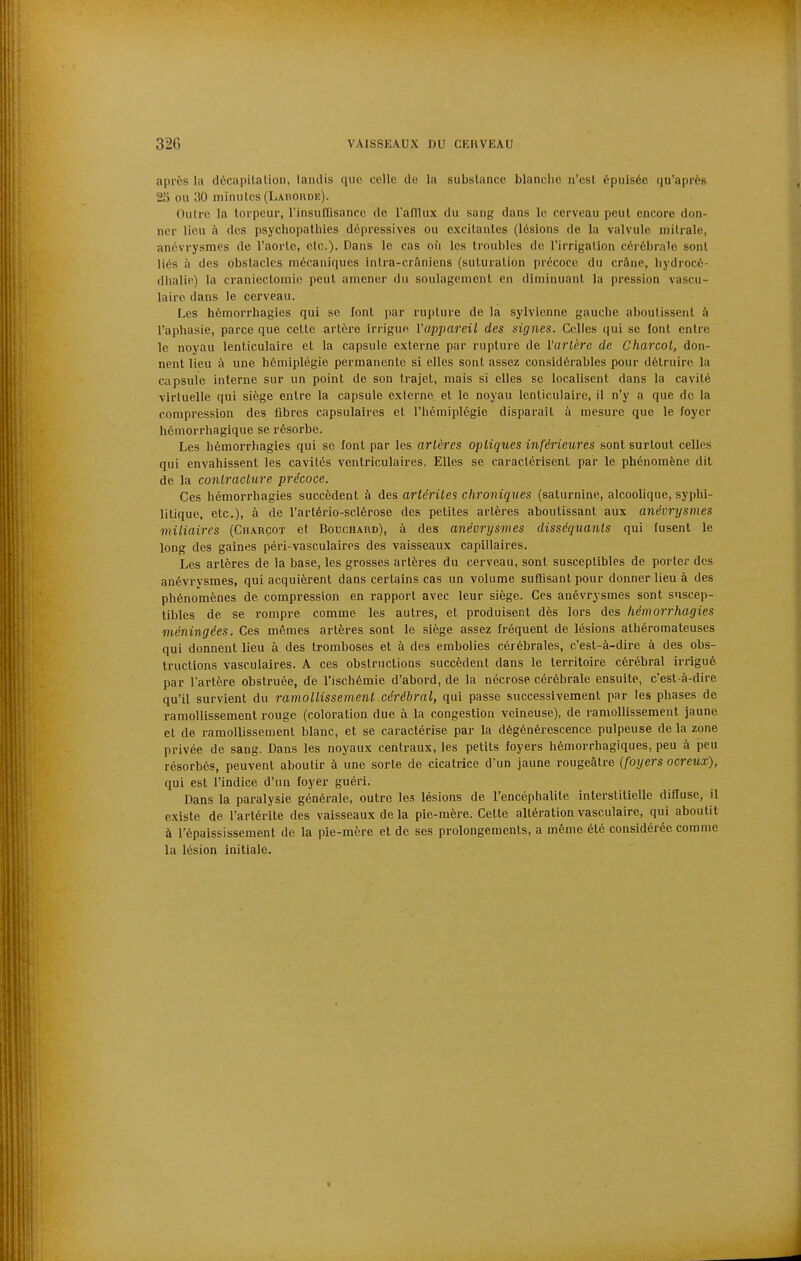 après la décapitation, lamlis que celle du la substance blanche n'est épuisée qu'après 21) ou ;iO minutes (Lauorde). Outre la torpeur, l'insuflisancc de l'aniux du sang dans le cerveau peut encore don- ner lieu à des psychopathies dépressives ou excitantes (lésions de la valvule niitrale, anévrysnaes de l'aorte, etc.). Dans le cas où les troubles de l'irrigation cérébrale sont liés à des obstacles mécaniques inlra-crâniens (suturation précoco du crâne, liydrocé- dlialic) la craniectoniic peut amener du soulagement en diminuant la pression vascu- lairo dans le cerveau. Les hémorrhagics qui se lont par rupture de la sylvionne gauclie aboutissent à l'aphasie, parce que cette artère irrigue VappareiL des signes. Celles qui se font entre le noyau lenticulaire et la capsule externe par rupture de l'artère de C'harcol, don- nent lieu à une hémiplégie pei-manentc si elles sont assez considérables pour détruire la capsule interne sur un point de son trajet, mais si elles se localisent dans la cavité virtuelle qui siège entre la capsule externe et le noyau lenticulaire, il n'y a que de la compression des libres capsulaires et l'hémiplégie disparaît à mesure que le foyer hémorrhagique se résorbe. Les hémorrhagies qui se font par les artères optiques inféi'ieures sont surtout celles qui envahissent les cavités ventriculaires. Elles se caractérisent par le phénomène dit de la contracture précoce. Ces hémorrhagies succèdent à des arlériles chroniques (saturnine, alcoolique, syphi- litique, etc.), à de l'artério-sclérose des petites artères aboutissant aux anévrysmes miliaircs (Charçot et Bouchard), à des anévrysmes disséquants qui fusent le long des gaines péri-vasculaires des vaisseaux capillaires. Les artères de la base, les grosses artères du cerveau, sont susceptibles de porter des anévrvsmes, qui acquièrent dans certains cas un volume suffisant pour donner lieu à des phénomènes de compression en rapport avec leur siège. Ces anévrysmes sont suscep- tibles de se rompre comme les autres, et produisent dès lors des hémorrhagies méningées. Ces mêmes artères sont le siège assez fréquent de lésions athéroraateuses qui donnent lieu à des tromboses et à des embolies cérébrales, c'est-à-dire à des obs- tructions vasculaires. A ces obstructions succèdent dans le territoire cérébral irrigué par l'artère obstruée, de l'ischémie d'abord, de la nécrose cérébrale ensuite, c'est-à-dire qu'il survient du ramollissement cérébral, qui passe successivement par les phases de ramollissement rouge (coloration due à la congestion veineuse), de ramollissement jaune et de ramollissement blanc, et se caractérise par la dégénérescence pulpeuse de la zone privée de sang. Dans les noyaux centraux, les petits foyers hémorrhagiques, peu à peu résorbés, peuvent aboutir à une sorte de cicatrice d'un jaune rougeâtre {foyers ocreux), qui est l'indice d'un foyer guéri. Dans la paralysie générale, outre les lésions de l'encéphalite interstitielle diffuse, il existe de l'artérite des vaisseaux de la pie-mère. Cette altération vasculaire, qui aboutit à l'épaississement de la pie-mère et de ses prolongements, a même été considérée comme la lésion initiale.