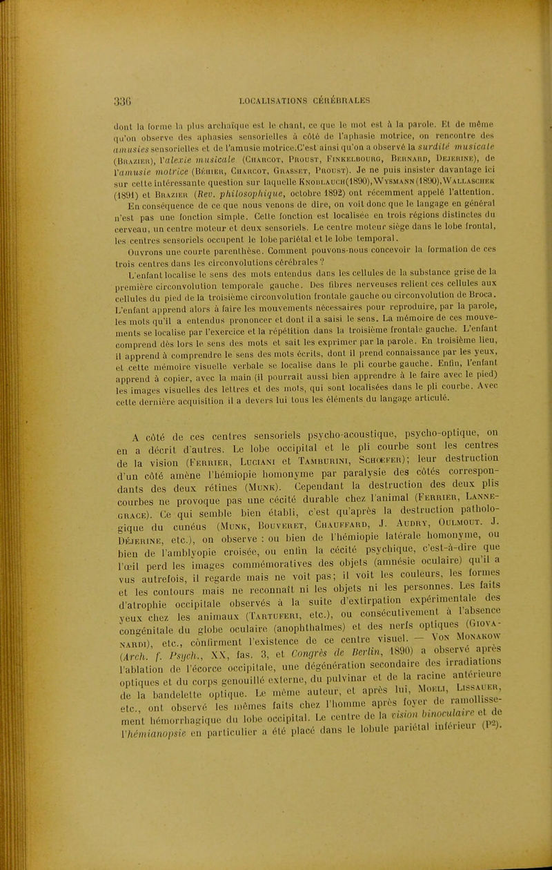 Uoiil la [orme l\ plus archaïque esl le chant, ce que le mol esl à la parole. El de môme (|a'oii observe des aphasies sensorielles à côlé de l'aphasie motrice, on rencontre des (imHsies sensorielles et de l'amusic niotrico.C'est ainsi qu'on a observé la surdité musicale (BnAziiîu), Vale.vie musicale (Cii\nc.oï, Proust, Finkelboukg, Bkunaud, IJhjhiune), de ïaimisie motrice (Bkiiiek, Charcot, Gwasset, Proust). Je ne puis insister davantage Ici sur cette intéressante question sur laquelle KNOBLAU(:H(l890),WvSMANN(l8'.)0),WAU,ASf:nEK (1891) et Brazieu {Rev. philosophique, octobre 1892) ont récemment appelé l'attention. En conséquence de ce que nous venons de dire, on voit donc que le langage en général n'est pas une fonction simple. Cette fonction est localisée en trois régions distincles du cerveau, un centre moteur et deux sensoriels. Le centre moteur siège dans le lobe frontal, les centres sensoriels occupent le lobe pariétal elle lobe temporal. Ouvrons une courte parenthèse. Comment pouvons-nous concevoir la formation de ces trois centres dans les circonvolutions cérébrales? L'enfant localise le sens des mots entendus dans les cellules de la substance grise de la première circonvolution temporale gauche. Des fibres nerveuses relient ces cellules aux cellules du pied de la troisième circonvolution frontale gauche ou circonvolution de Broca. L'enfant apprend alors à faire les mouvements nécessaires pour reproduire, par la parole, les mots qu'il a entendus prononcer et dont il a saisi le sens. La mémoire de ces mouve- ments se localise par l'exercice et la répétition dans la troisième frontale gauche. L'enfant comprend dès lors le sens des mois et sait les exprimer par la parole. En troisième lieu, il apprend à comprendre le sens des mots écrits, dont il prend connaissance par les yeux, et cette mémoire visuelle verbale se localise dans le pli courbe gauche. Enfin, l'enfant apprend à copier, avec la main (il pourrait aussi bien apprendre à le faire avec le pied) les images visuelles des lettres et des mois, qui sont localisées dans le pli courbe. Avec celte dernière acquisition il a devers lui tous les éléments du langage articulé. A côlé de ces centres sensoriels psycho-acoustique, psycho-optique, on en a décrit d'autres. Le lobe occipital et le pli courbe sont les centres de la vision (Ferrier, Luciani et Tamburini, Schoefer); leur destruction d'un côlé amène l'héniiopie homonyme par paralysie des côtés correspon- dants des deux rétines (Munk). Cependant la destruction des deux plis courbes ne provoque pas une cécité durable chez l'animal (Ferrier, Lanne- grace). Ce qui semble bien établi, c'est qu'après la destruction patholo- c^ique du cunéus (iMunk, Bouveret, Chauffard, J. Audry, Oulmout. J. DÉFERiNE, etc.), on observe : ou bien de l'hémiopie latérale homonyme, ou bien de l'amblyopie croisée, ou enlin la cécité psychique, c'est-a-dire que l'œil perd les images coramémoratives des objets (amnésie oculaire) qu il a vus autrefois, il regarde mais ne voit pas; il voit les couleurs, les formes et les contours mais ne reconnaît ni les objets ni les personnes. Les faits d'atrophie occipitale observés à la suite d'extirpation expérimentale des yeux chez les animaux (Tartuferi, etc.), ou consécutivement a 1 absence congénitale du globe oculaire (anophthalmes) et des nerfs OP'^'^^^S^/^'''';;^; NARDi) etc., contirment l'existence de ce centre visuel. - ^0N Monakonn iATck f. Psych., X.X, fas. 3, et Congrès de Berlin, 1890) a observe apiH^s l'ablation de l'écorce occipitale, une dégénération secondaire des '-radia ions optiques et du corps genouillé externe, du pulvinar et de la i-ac.ne ^^^^^^ de la bandelette optique. Le même auteur, et après lui, ' l^^^^^^^^^^^ elc ont observé les mômes faits chez l'homme après foyer do 'a>«ll;''Sc ment hémorrhagique du lobe occipital. Le centre de la nswn ^^^'^^^^^^^ Vhémianopsie en particulier a été placé dans le lobule pariétal inféi.eui (1 ).