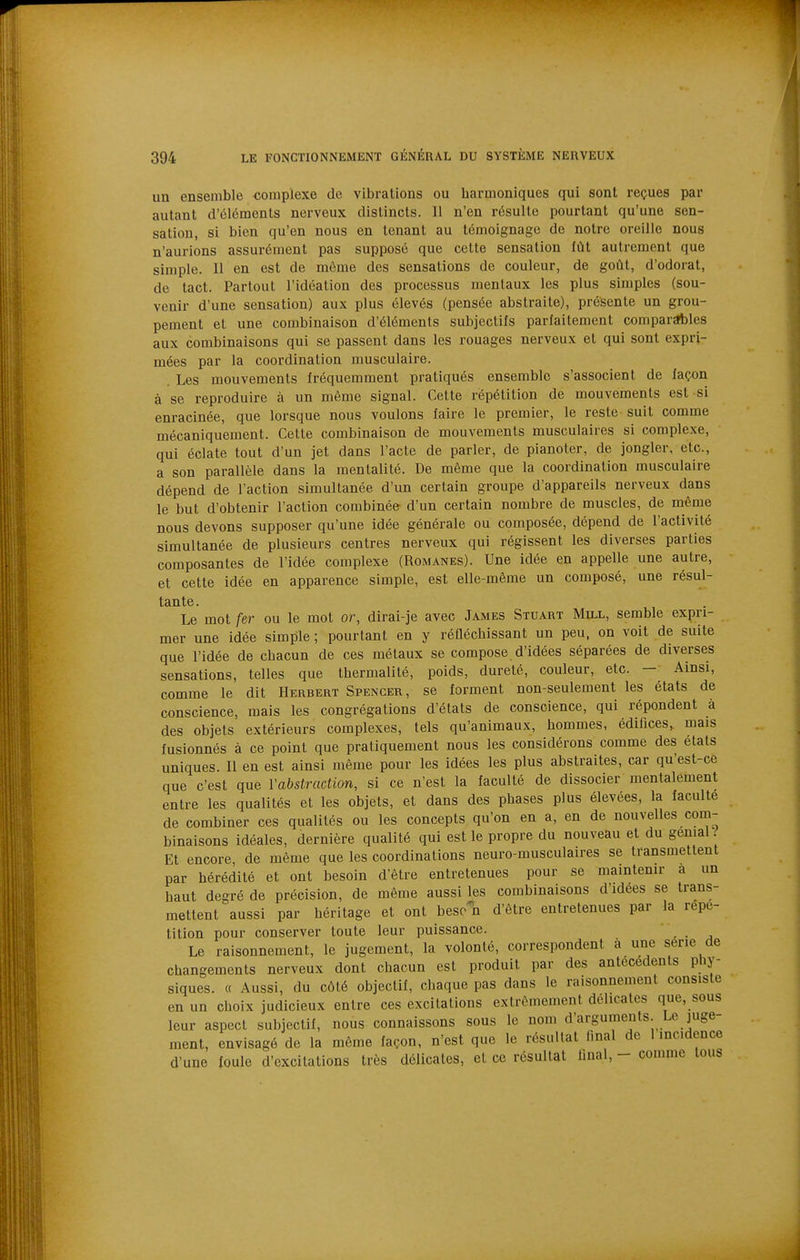 un ensemble complexe de vibrations ou harmoniques qui sont reçues par autant d'éléments nerveux distincts. Il n'en résulte pourtant qu'une sen- sation, si bien qu'en nous en tenant au témoignage de notre oreille nous n'aurions assurément pas supposé que cette sensation fût autrement que simple. 11 en est de môme des sensations de couleur, de goût, d'odorat, de tact. Partout l'idéation des processus mentaux les plus simples (sou- venir d'une sensation) aux plus élevés (pensée abstraite), présente un grou- pement et une combinaison d'éléments subjectifs parfaitement comparables aux combinaisons qui se passent dans les rouages nerveux et qui sont expri- mées par la coordination musculaire. Les mouvements fréquemment pratiqués ensemble s'associent de façon à se reproduire à un même signal. Cette répétition de mouvements est si enracinée, que lorsque nous voulons faire le premier, le reste suit comme mécaniquement. Cette combinaison de mouvements musculaires si complexe, qui éclate tout d'un jet dans l'acte de parler, de pianoter, de jongler, etc., a son parallèle dans la mentalité. De même que la coordination musculaire dépend de l'action simultanée d'un certain groupe d'appareils nerveux dans le but d'obtenir l'action combinéer d'un certain nombre de muscles, de même nous devons supposer qu'une idée générale ou composée, dépend de l'activité simultanée de plusieurs centres nerveux qui régissent les diverses parties composantes de l'idée complexe (Romanes). Une idée en appelle une autre, et cette idée en apparence simple, est elle-même un composé, une résul- tante. Le mot fer ou le mot or, dirai-je avec James Stuart Mill, semble expri- mer une idée simple ; pourtant en y réfléchissant un peu, on voit de suite que l'idée de chacun de ces métaux se compose d'idées séparées de diverses sensations, telles que thermalité, poids, dureté, couleur, etc. - Ainsi, comme le dit Herbert Spencer, se forment non-seulement les états de conscience, mais les congrégations d'états de conscience, qui répondent à des objets extérieurs complexes, tels qu'animaux, hommes, édifices, mais fusionnés à ce point que pratiquement nous les considérons comme des états uniques. Il en est ainsi même pour les idées les plus abstraites, car qu'est-ce que c'est que Vabstraction, si ce n'est la faculté de dissocier mentalement entre les qualités et les objets, et dans des phases plus élevées, la faculté de combiner ces qualités ou les concepts qu'on en a, en de nouvelles com- binaisons idéales, dernière qualité qui est le propre du nouveau et du génial Et encore, de même que les coordinations neuro-musculaires se transmettent par hérédité et ont besoin d'être entretenues pour se maintenir a un haut degré de précision, de même aussi les combinaisons d'idées se trans- mettent aussi par héritage et ont beso'k d'être entretenues par la répé- tition pour conserver toute leur puissance. _ Le raisonnement, le jugement, la volonté, correspondent a une série de changements nerveux dont chacun est produit par des antécédents phy- siques. « Aussi, du côté objectif, chaque pas dans le raisonnement consiste en un choix judicieux entre ces excitations extrêmement délicates que, sous leur aspect subjectif, nous connaissons sous le nom d'arguments. Le juge- ment, envisagé de la même façon, n'est que le résultat tinal de 1 incidence d'une foule d'excitations très délicates, et ce résultat final, - comme tous