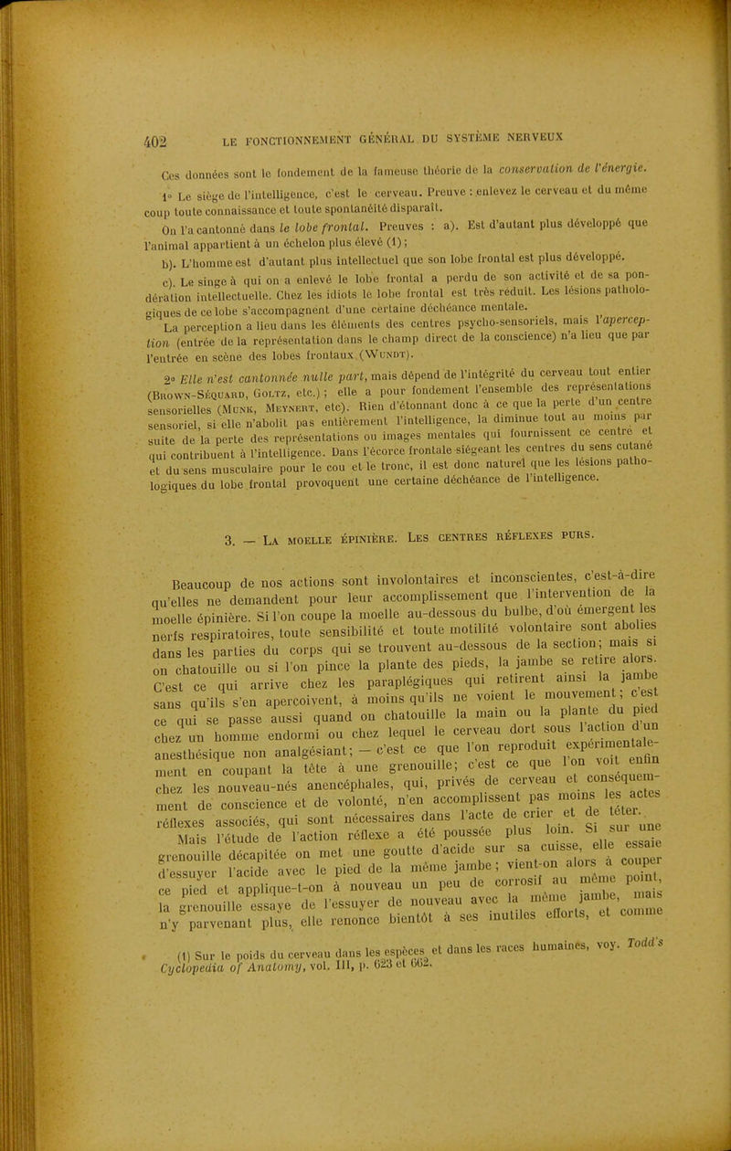 Ces données sont le fondement de la fameuse théorie de la conservation de Nnergie. 1° Le siège de riiitelligence, c'est le cerveau. Preuve : enlevez le cerveau et du même coup toute connaissance et toute spontanéité disparaît. On l'a cantonné dans le lobe frontal. Preuves : a). Est d'autant plus développé que l'animal appartient à un échelon plus élevé (1) ; b) . L'homme est d'autant plus intellectuel que son lobe frontal est plus développé, c) Le singe à qui on a enlevé le lobe frontal a perdu de son activité et de sa pon- dération intellectuelle. Chez les idiots le lobe frontal est très réduit. Les lésions patholo- giques de ce lobe s'accompagnent d'une certaine déchéance mentale.  La perception a lieu dans les élén.enls des centres psycho-sensoriels, mais 1 apercep- tion (entrée delà représentation dans le champ direct de la conscience) n'a lieu que par l'entrée en scène des lobes frontau.K (Wundt). 90 Elle n'est cantonnée nulle part, mais dépend de l'intégrité du cerveau tout entier (BnowN-SÉQUARD, GOLTZ, elc.) ; elle a pour fondement l'ensemble des représentations sensorielles (Munk, Meyncrt. etc). Rien d'étonnant donc à ce que la perte d un centre sensoriel, si elle n'abolit pas entièrement l'intelligence, la diminue tout au moins par suite de la perte des représentations ou images mentales qui fournissent ce centre et qui contribuent à l'intelligence. Dans l'écorce frontale siégeant les centres du sens eu ane et du sens musculaire pour le cou et le tronc, il est donc naturel que les lésions palho- looiques du lobe frontal provoquent une certaine déchéance de l'mtelligence. 3. — La moelle épinière. Les centres réflexes purs. Beaucoup de nos actions sont involontaires et inconscientes, c'est-à-dire qu'elles ne demandent pour leur accomplissement que l'intervention de la moelle épinière. Si l'on coupe la moelle au-dessous du bulbe, d'où émergent les nerfs respiratoires, toute sensibilité et toute motilité volontaire sont abolies dans les parties du corps qui se trouvent au-dessous de la section; mais i on chatouille ou si l'on pince la plante des pieds, la ]ambe se reti e alors^ C'est ce qui arrive chez les paraplégiques qui retirent ainsi la jambe sans qu'ils s'en aperçoivent, à moins qu'ils ne voient le mouvemen ; ces ce qni se passe aussi quand on chatouille la main ou la P - ^^^ chez un homme endormi ou chez lequel le cerveau dort sous 1 action d un an et ésique non analgésiant; - c'est ce que l'on reproduit f^P-— ment en coupant la tête à une grenouille; c'est ce que Ion .oit enfin hez les nouv'eau-nés anencéphales, qui, privés de --au e cons^^^^^^^^^^^^^ ment de conscience et de volonté, n'en accomplissent pas moins les acte, réflexes associés, qui sont nécessaires dans l'acte de cner et d ^er.^ Mais l'étude de l'action réflexe a été poussée plus loin Si sur une grenouille décapitée on met une goutte d'acide sur ^-«^ ' f ^ ^^^^ d'essuyer l'acide avec le pied de la même jambe; ^^^^ «J^''^^ ^^^/^^t ce Died et applinue-t-on à nouveau un peu de corrosif au mu u. poin a |;enouille'eÏÏye de l'essuyer de nouveau avec f .ne jambe, m n'y parvenant plus,, elle renonce bientôt à ses inutiles efioits, et comme (1) Sur le poids du cerveau dans les espèces et dans les races humaines, voy. ToddS Cyclopedia of AnaLomy, vol. III, p. 023 et 00^.