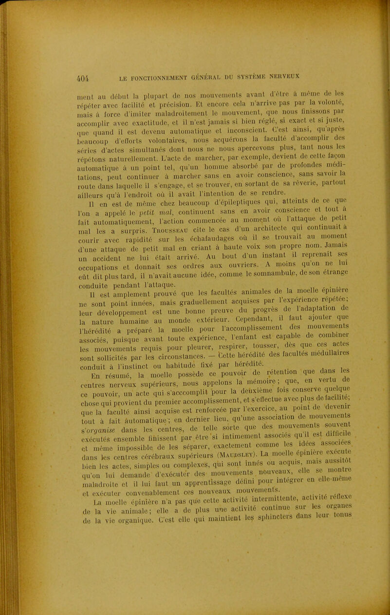 nienl. au déljul la plupart de nos mouvements avant d'être à même de les répéter avec facilité et précision. Et encore cela n'arrive pas par la volonté, mais à force d'imiter maladroitement le mouvement, que nous finissons par accouiplir avec exactitude, et il n'est jamais si bien réglé, si exact et si juste, (pie (luand il est devenu automatique et inconscient. C'est ainsi, qu'après beaucoup d'elTorls volontaires, nous acquérons la faculté d'accomplir des séries d'actes simultanés dont nous ne nous apercevons plus, tant nous les répétons naturellement. L'acte de marcher, par exemple, devient de cette façon automatique à un point tel, qu'un homme absorbé par de profondes médi- tations, peut continuer à marcher sans en avoir conscience, sans savoir la route dans laquelle il s'engage, et se trouver, en sortant de sa rêverie, partout ailleurs qu'à l'endroit où il avait l'intention de se rendre. Il en est de même chez beaucoup d'épileptiques qui, atteints de ce que l'on a appelé le petit mal, continuent sans en avoir conscience et tout a fait automatiquement, l'action commencée au moment où l'attaque de petit mal les a surpris. Trousseau cite le cas d'un architecte qui continuait a courir avec rapidité sur les échafaudages où il se trouvait au moment d'une attaque de petit mal en criant à haute voix son propre nom. Jamais un accident ne lui était arrivé. Au bout d'un instant il reprenait ses occupations et donnait ses ordres aux ouvriers. A moins qu on ne lui eût dit plus tard, il n'avait aucune idée, comme le somnambule, de son étrange conduite pendant l'attaque. 11 est amplement prouvé que les facultés animales de la moelle epmiere ne sont point innées, mais graduellement acquises par l'expérience répétée; leur développement est une bonne preuve du progrès de 1 adapta ion de la nature humaine au monde extérieur. Cependant, il faut ajouter que l'hérédité a préparé la moelle pour l'accomplissement des mouvenients associés, puisque avant toute expérience, l'enfant est capable de combiner les mouvements requis pour pleurer, respirer, tousser, des que ces actes sont sollicités par les circonstances. - Cette hérédité des facultés médullaires conduit à l'instinct ou habitude fixé par hérédité. En résumé, la moelle possède ce pouvoir de rétention que dans les centres nerveux supérieurs, nous appelons la mémoire ; que, en vertu de ce pouvoir, un acte qui s'acccomplit pour la deuxième fois conserve que chose qui provient du premier accomplissement, et s'ellectue avec Pl^« ^e ac hte que la faculté ainsi acquise est renforcée par l'exercice au PO'^^t c^e ciev^^^ tout à fait automatique; en dernier lieu, qu'une association de mou^emenls s^orrjanise dans les centres, de telle sorte que des mouvements sou ent exécutés ensemble Dnissent par .être'si intimement associés qu il est diff ci e et même impossible de les séparer, exactement comme les idées associées dans les centres cérébraux supérieurs (Maubslev). La ^«'^''^<^P'°^;7^^^^^Ji'^ bien les actes, simples ou complexes, qui sont innés ou acquis ma s aussi êi qu'on lui demande d'exécuter des mouvenients , nouveaux, maladroite et il lui faut un apprentissage détini pour intégrer en elle-mcme et exécuter convenablement ces nouveaux mouvements. La moelle épinière n'a pas que cette activité intermittente, ««l'^''^^ ^^^^^^ de la vie animale; elle a de plus une activité continue sur «r^anes de la vie organique. C'est elle qui maintient les sphincters dans Icui tonus