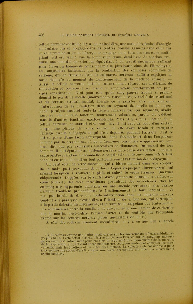 cellule nerveuse centrale; il y a, pour ainsi dire, une sorte d'explosion dYinergie moléculaire qui se propage dans les centres voisins associés avec celui qui entre le premier en jeu et l'énergie se propage dans tous les sens en se multi- pliant. S'il est vrai « que la combustion d'une dciui-livre de diarbon pro- duise une quantité de calorique équivalant à un travail mécanique suflisant pour élever un homme de poids moyen à la plus haute cime de l'Himalaya », on comprendra facilement que la ' combustion des composés complexes de carbone, qui se trouvent dans la substance nerveuse, suflit à expliquer la force déployée au moment du fonctionnement de la machine animale. — Aussi, la cellule nerveuse doit-elle incessamment réparer ses matériaux de combustion et pourvoir à son usure en renouvelant constamment ses prin- cipes constituants. C'est pour cela qu'un sang pauvre trouble si profon- dément le jeu de la moelle (mouvements musculaires, vivacité des réactions) et du cerveau (travail mental, énergie de la pensée); c'est pour cela que l'interruption de la circulation dans un segment de moelle ou de l'encé- phale paralyse aussitôt toute la région innervée par ces segments, abolis- sant ici telle ou telle fonction (mouvement volontaire, parole, etc.), détrui- sant là d'autres fonctions excito-motrices. Mais il y a plus, l'action de la cellule nerveuse ne saurait être continue; il lui faut au bout d'un certain temps, une période de repos, comme si elle- avait besoin de récupérer l'énergie qu'elle a dégagée et qui s'est dépensée pendant l'activité. C'est ce qui se passe d'une façon remarquable dans l'épilepsie et dans l'empoison- nement par la strychnine, où les phénomènes convulsifs n'apparaissent pour ainsi dire que par explosions successives et distancées. On conçoit dès lors combien il faut épargner au système nerveux toute cause d'irritation, d'insuffi- sance ou d'exagération fonctionnelle. A ce point de vue le surmenage intellectuel, chez les enfants, doit attirer tout particulièrement l'attention des pédagogues. Un petit éclat de verre méconnu qui a blessé un nerf dans une coupure de la main peut provoquer de fortes attaques d'épilepsie (Dieffenbach), qui cessent lorsqu'on a réouvert la plaie et enlevé le corps étranger. Quelques chiquenaudes frappées sur le ventre d'une grenouille suffisent à arrêter son cœur (Goltz) ; des vers intestinaux produisent des convulsions chez les enfants; une hypérémie constante ou une anémie persistante des centres nerveux troublent profondément le fonctionnement de tout l'organisme. Je n'ai pas besoin de dire que toute interruption dans les appareils nerveux conduit à la paralysie, c'est-à-dire à l'abolition de la fonction, qui correspond à la partie détruite du mécanisme, et je termine en rappelant que l'interruption des conducteurs entre la moelle et le cerveau supprime l'action de ce dernier sur la moelle, c'est-à-dire l'action d'arrêt et de contrôle que l'encéphale exerce sur les centres nerveux placés au-dessous de lui (1). A côté des réUexes purement médullaires, il y a ce que l'on a appelé (1) Le cerveau exerce une action modératrice sur les mouvements rédexes médullaires (v. plus haut). Cette action d'arfôl, l'écorce du cerveau l'exerce sur les ganglions moteurs du cerveau. L'attention suffit pour troubler la régularité des mouvements de la marche, de la respiration, etc.; cette innuence modératrice peut, non seulement contrôler Ils mou- vements, mais les émotions et les idées elles-mêmes. La volonté a été considérée a us e titre comme une action d'arrêt, comme une force suscoptililc d inhiber les mouvements excito-moteurs.