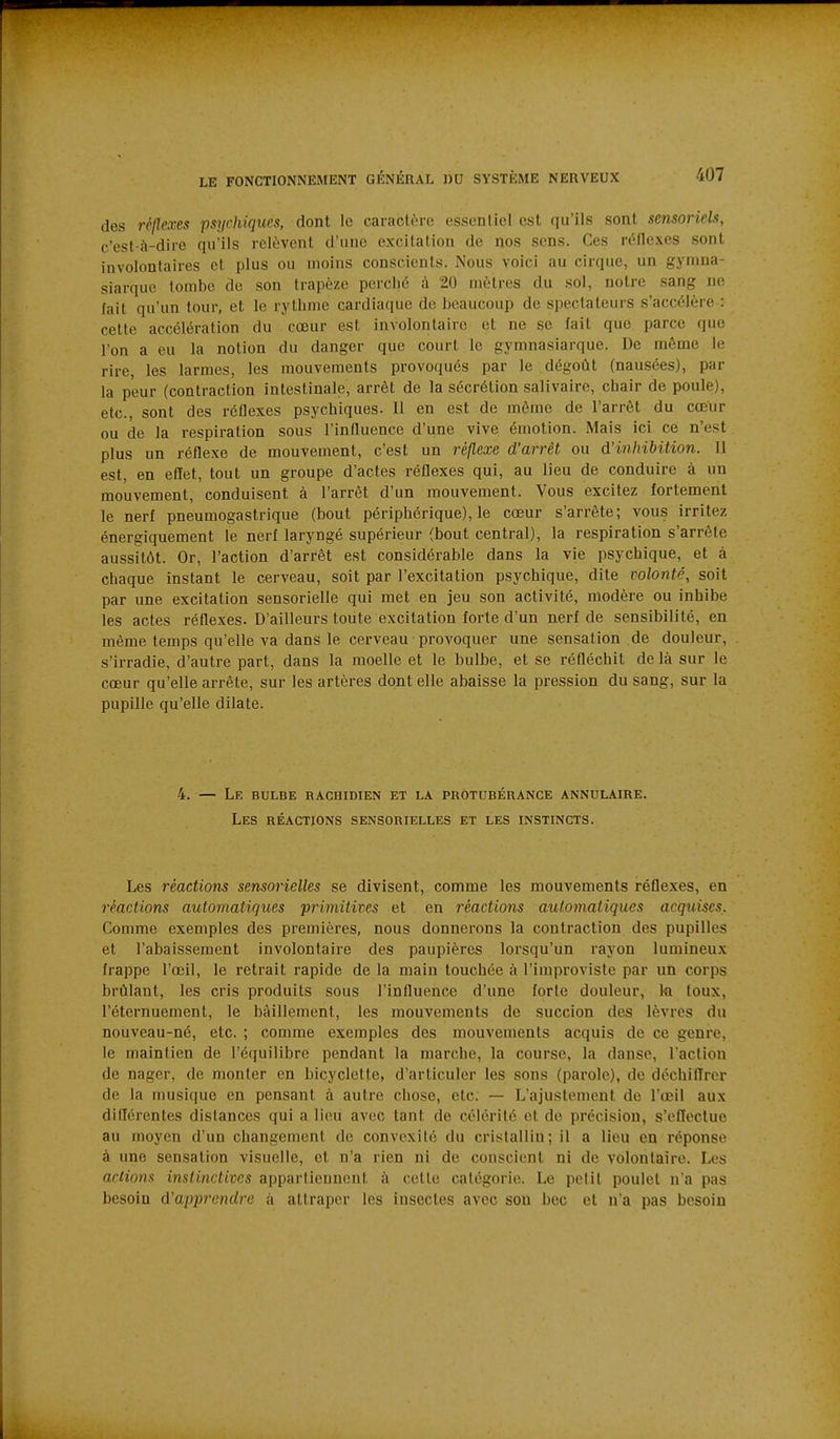des réflexes psychiques, dont le caractère essentiel est qu'ils sont sensoriels, c'est-à-dire qu'ils relèvent d'une excitation de nos sens. Ces réflexes sont involontaires et plus ou moins conscients. Nous voici au cirque, un gyniua- siarquo tombe de son trapèze perché à 20 mètres du sol, notre sang ne fait qu'un tour, et le rythme cardiaque de beaucoup de spectateurs s'accélère : cette accélération du cœur est involontaire et ne se fait que parce que l'on a eu la notion du danger que court le gymnasiarque. De même le rire, les larmes, les mouvements provoqués par le dégoût (nausées), par la peur (contraction intestinale, arrêt de la sécrétion salivaire, chair de poule), etc., sont des réflexes psychiques. Il en est de même de l'arrêt du cœur ou de la respiration sous l'influence d'une vive émotion. Mais ici ce n'est plus un réflexe de mouvement, c'est un réflexe d'arrêt ou d'inhibition. 11 est, en effet, tout un groupe d'actes réflexes qui, au lieu de conduire à un mouvement, conduisent à l'arrêt d'un mouvement. Vous excitez fortement le nerf pneumogastrique (bout périphérique), le cœur s'arrête; vous irritez énergiquement le nerf laryngé supérieur (bout central), la respiration s'arrête aussitôt. Or, l'action d'arrêt est considérable dans la vie psychique, et à chaque instant le cerveau, soit par l'excitation psychique, dite volonté, soit par une excitation sensorielle qui met en jeu son activité, modère ou inhibe les actes réflexes. D'ailleurs toute excitation forte d'un nerf de sensibilité, en même temps qu'elle va dans le cerveau provoquer une sensation de douleur, s'irradie, d'autre part, dans la moelle et le bulbe, et se réfléchit de là sur le cœur qu'elle arrête, sur les artères dont elle abaisse la pression du sang, sur la pupille qu'elle dilate. 4. — Le bulbe rachidien et la protubérance annulaire. Les réactions sensorielles et les instincts. Les réactions sensorielles se divisent, comme les mouvements réflexes, en réactions automatiques primitives et en réactions automatiques acquises. Comme exemples des premières, nous donnerons la contraction des pupilles et l'abaissement involontaire des paupières lorsqu'un rayon lumineux frappe l'œil, le retrait rapide de la main touchée à l'improviste par un corps brûlant, les cris produits sous l'influence d'une forte douleur, ki toux, l'éternuement, le bâillement, les mouvements de succion des lèvres du nouveau-né, etc. ; comme exemples des mouvements acquis de ce genre, le maintien de l'équilibre pendant la marche, la course, la danse, l'action de nager, de monter en bicyclette, d'articuler les sons (parole), de déchiffrer de la musique en pensant à autre chose, etc. — L'ajustement de l'œil aux différentes distances qui a lieu avec tant de célérité et de précision, s'effectue au moyen d'un changement de convexité du cristallin; il a lieu en réponse à une sensation visuelle, et n'a rien ni de conscient ni de volontaire. Les actions instinctives appartiennent à cette catégorie. Le petit poulet n'a pas besoin d'apprendre à attraper les insectes avec son bec et n'a pas besoin