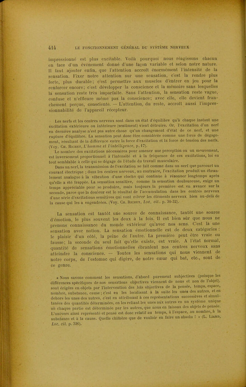 impressionné est i)lns excitable. Voilà pourquoi nous réagissons chacun en face d'un événement donné d'une façon variable et selon notre nature. 11 faut ajouter enQn, que l'attention accroît énormément l'intensité de la sensation. Fixer notre attention sur une sensation, c'est la rendre plus forte, plus durable; c'est permettre aux muscles d'entrer en jeu pour la renforcer encore; c'est développer la conscience et la mémoire sans lesquelles la sensation reste très imparfaite. Sans l'attention, la sensation reste vague, confuse et n'effleure même pas la conscience; avec elle, elle devient fran- chement perçue, consciente. — L'attention, du reste, accroît aussi l'impres- slonnabilité de l'appareil récepteur. Les nerfs et les centres nerveux sont dans un état d'équilibre qu'à chaque instant une excitation extérieure ou intérieure (sentiment) vient détruire. Or, l'excitation d'un nerf en dernière analyse n'est pas autre chose qu'un changement d'état de ce nerf, et une rupture d'équilibre. La sensation peut donc être considérée comme une force de dégage- ment, résultant de la dillérence entre la force d'excitation et la force de tension des nerfs. (Voy. Ch. Ricbet, L'homme et l'intelligence, p. 17). Le nombre des excitations nécessaires pour amener une perception ou un mouvement, est inversement proportionnel à l'intensité et à la fréquence de ces excitations, loi en tout semblable à celle qui se dégage de l'étude du travail musculaire. Dans un nerf, la transmission de l'excitation se fait comme dans un nerf que parcourt un courant électrique ; dans les centres nerveux, au contraire, l'excitation produit un ébran- lement analogue à la vibration d'une cloche qui continue à résonner longtemps après qu'elle a été frappée. La sensation sensitive, comme la sensation douloureuse, exige un temps appréciable pour se produire, mais toujours la première est en avance sur la seconde, parce que la douleur est le résultat de l'accumulation dans les centres nerveux d'une série d'excitations sensitives qui vont vibrer les éléments nerveux bien au-delà de la cause qui les a engendrées. (Voy. Ch. Richet, Loc. cit. p. 30-32). La sensation est tantôt une source de connaissance, tantôt une source d'émotion, le plus souvent les deux à la fois. Il est bien sûr que nous ne prenons connaissance du monde extérieur qu'avec nos sens. C'est là une sensation avec notion. La sensation émotionnelle est de deux catégories : le plaisir d'un côté, la peine de l'autre. La première peut être vraie ou fausse; la seconde du seul fait qu'elle existe, est vraie. A l'état ûormal, quantité de sensations émotionnelles ébranlent nos centres nerveux sans atteindre la conscience. — Toutes les sensations qui nous viennent de notre corps, de l'estomac qui digère, de notre cœur qui bat, etc., sont de ce genre. « Nous savons comment les sensations, d'abord purement subjectives (puisque les différences spécifiques de nos sensations objectives viennent de nous et non de l'objet), sont érigées en objets par l'intervention des lois objectives de la pensée, temps, espace, nombre, substance, cause ; c'est en les localisant à la suite les unes des autres, et en dehors les unes des autres, c'est en attribuant à ces représenlalions successives et simul- tanées des quantités déterminées, en les reliant les unes aux autres en un système unique où chaque partie est déterminée par les autres, que nous en faisons des objets de pensée. L'univers ainsi représenté et pensé est donc relatif au temps, à l'espace, au nombre, à la substance et à la cause. Quelle chifnère que de vouloir en faire un absolu ! » (L. Lurd, Loc. cil. p. 32G).