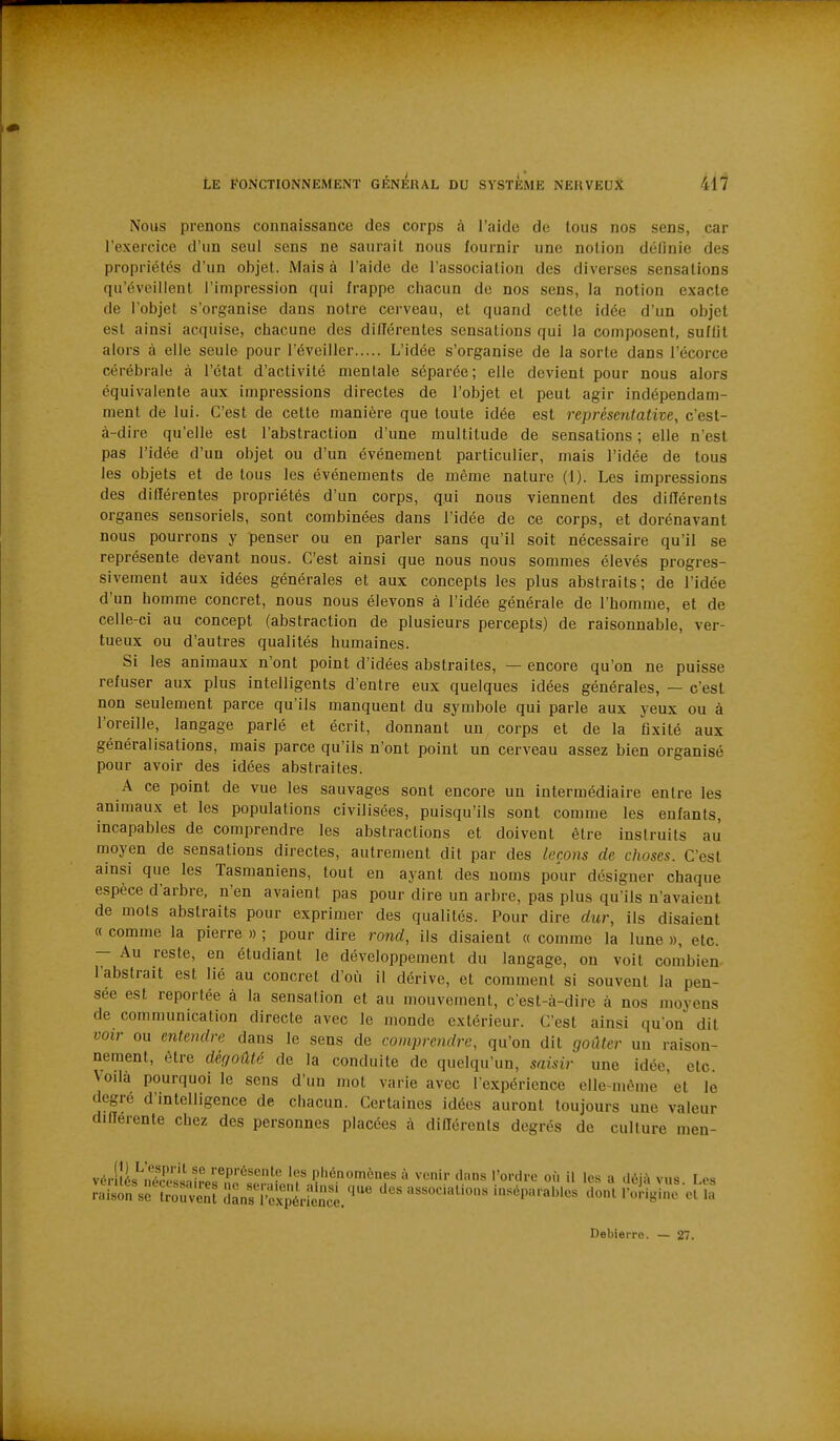 Nous prenons connaissance des corps à l'aide de tous nos sens, car l'exercice d'un seul sens ne saurait nous fournir une notion définie des propriétés d'un objet. Mais à l'aide de l'association des diverses sensations qu'éveillent l'impression qui frappe chacun de nos sens, la notion exacte de l'objet s'organise dans notre cerveau, et quand cette idée d'un objet est ainsi acquise, chacune des dilïérentes sensations qui la composent, suffit alors à elle seule pour l'éveiller L'idée s'organise de la sorte dans l'écorce cérébrale à l'état d'activité mentale séparée; elle devient pour nous alors équivalente aux impressions directes de l'objet et peut agir indépendam- ment de lui. C'est de cette manière que toute idée est représentative, c'est- à-dire qu'elle est l'abstraction d'une multitude de sensations ; elle n'est pas l'idée d'un objet ou d'un événement particulier, mais l'idée de tous les objets et de tous les événements de même nature (1). Les impressions des différentes propriétés d'un corps, qui nous viennent des différents organes sensoriels, sont combinées dans l'idée de ce corps, et dorénavant nous pourrons y penser ou en parler sans qu'il soit nécessaire qu'il se représente devant nous. C'est ainsi que nous nous sommes élevés progres- sivement aux idées générales et aux concepts les plus abstraits; de l'idée d'un homme concret, nous nous élevons à l'idée générale de l'homme, et de celle-ci au concept (abstraction de plusieurs percepts) de raisonnable, ver- tueux ou d'autres qualités humaines. Si les animaux n'ont point d'idées abstraites, — encore qu'on ne puisse refuser aux plus intelligents d'entre eux quelques idées générales, — c'est non seulement parce qu'ils manquent du symbole qui parle aux yeux ou à l'oreille, langage parlé et écrit, donnant un corps et de la fixité aux généralisations, mais parce qu'ils n'ont point un cerveau assez bien organisé pour avoir des idées abstraites. A ce point de vue les sauvages sont encore un intermédiaire entre les animaux et les populations civilisées, puisqu'ils sont comme les enfants, incapables de comprendre les abstractions et doivent être instruits au moyen de sensations directes, autrement dit par des leçons de choses. C'est ainsi que les Tasmaniens, tout en ayant des noms pour désigner chaque espèce d'arbre, n'en avaient pas pour dire un arbre, pas plus qu'ils n'avaient de mots abstraits pour exprimer des qualités. Pour dire dur, ils disaient « comme la pierre » ; pour dire rond, ils disaient « comme la lune », etc. - Au reste, en étudiant le développement du langage, on voit combien- l'abstrait est lié au concret d'où il dérive, et comment si souvent la pen- sée est reportée à la sensation et au mouvement, c'est-à-dire à nos moyens de communication directe avec le monde extérieur. C'est ainsi qu'on dit voir ou entendre dans le sens de comprendre, qu'on dit goilter un raison- nement, être dégoûté de la conduite de quelqu'un, saisir une idée, elc Voilà pourquoi le sens d'un mot varie avec l'expérience elle-même 'et le degré d'intelligence de chacun. Certaines idées auront toujours une valeur différente chez des personnes placées à diflérents degrés de culture men- rnisonVèlrouvent îlanf i'^^^^^^^^^^ cles assoc.al.oos inséparables dont l'ol-igine et la Debierre. — 27.