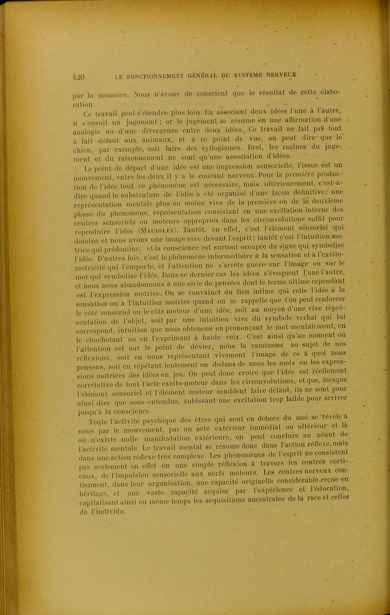 par la iiicmoire. Nous n'avons de conscient (iLie le résultat de cette élabo- ration. . - •• Ce travail peut s'étendre plus loin. En associant deux idées l'une à l'autre, il s'ensuit un jugement ; or le jugement se résume ën une allirmation d'une analogie ou d'une divergence entre deux idées.. Ce travail ne fait paS tout à fait défaut aux animaux, et à ce point de vue, on peut dire que le chien, par exemple, sait faire des syllogismes. Bref, les racines du juge- ment et du raisonnement ne sont qu'une association d'idées. Le point de départ d'une idée est une impression sensorielle, l'issue est un mouvement, entre les deux il y a le courant nerveux. Pour la première produc- tion de l'idée tout ce phénomène est nécessaire, mais ultérieurement, c'est-a- dire quand le substratum de l'idée a été organisé d'une façon délinitive; une représentation mentale plus ou moins vive de la première ou de la deuxième phase du phénomène, représentation consistant en une excitation interne des centres sensoriels ou moteurs appropriés dans les circonvolutions suflit pour reproduire l'idée (Maudsley). Tantôt, en effet, c'est l'élément sensoriel qui domine et nous avons une image vive devant l'esprit; tantôt c'est l'intuition mo- trice qui prédomine, et la conscience est surtout occupée du signe qui. symbolise l'idée D'autres fois, c'est le phénomène intermédiaire à la sensation et àl'excito- motricité qui l'emporte, et l'attention ne s'arrête guère sur l'image ou sur le mot qui symbolise l'idée. Dans ce dernier cas les idées s'évoquent l.'une l'autre, et nous nous abandonnons à une série de pensées dont le terme ultime cependant est l'expression motrice. On se convainct du lien intime qui relie l'idée a la sensation ou à l'iatuition motrice quand on se rappelle que l'on peut renforcer le côté sensoriel ou le côté moteur d'une idée, soit au moyen d'une vive repré- sentation de l'objet, soit par une intuition vive du symbole verbal qui lui correspond, intuition que nous obtenons en prononçant le mot mentalement, en le chuchotant ou en l'exprimant à haute voix. C'est ainsi qu'au moment ou l'attention est sur le point de dévier, nous la ramenons au sujet de nos réflexions, soit en nous représentant vivement l'image de ce a quoi nous pensons, soit en répétant lentement en dedans de nous les mots ou les expres- sions motrices des idées en jeu. On peut donc croire que l'idée est réellement corrélative de tout l'acte excito-moteur dans les circonvolutions, et que, lorsque l'élément sensoriel et l'élément moteur semblent faire défaut, ils ne sont pour ainsi dire que sous-entendus, subissant une excitation trop faible pour arriver jus(|u'à la conscience. , . Toyte l'activité psychique des êtres qui sont en dehors du moi se fevele a nous par le mouvement, par un acte extérieur immédiat ou ultérieur et la où n'existe nulle manifestation extérieure, on peut conclure au néant de l'activité mentale. Le travail mental se résume donc dans l'action réflexe, mais dans une action réflexe très complexe. Les phénomènes de l'esprit ne consistent pas seulement en elTet en une simple réflexion à travers les centres corti- caux, de l'impulsion sensorielle aux nerfs moteurs. Les centres nerveux con- tiennent, dans leur organisation, une capacité originelle considérable reçue en héritage, iM une vaste capacité acquise par l'expérience et 1 éducation, capitalisant ainsi en même temps les acquisitions ancestrales delà race et celles de l'individu.