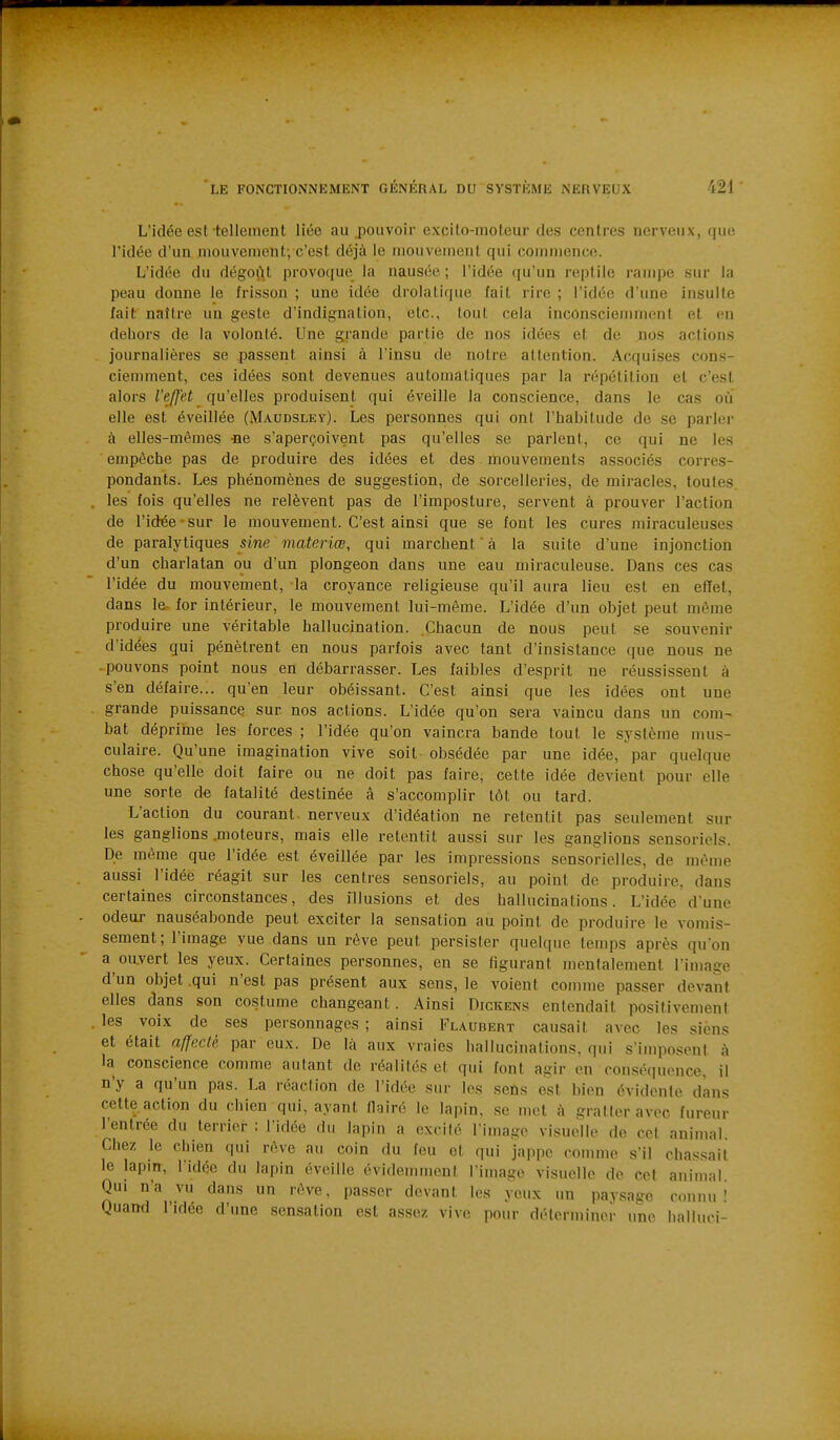 L'idée est tellement liée au pouvoir excito-moteur des centres nerveux, que l'idée d'un mouvement-, c'est déjà le mouvement qui commence. L'idée du dégoût provoque la nausée; l'idée qu'un reptile rampe sur la peau donne le frisson ; une idée drolatique fait rire ; l'idée d'une insulte fait naître un geste d'indignation, etc., tout cela inconsciemment et on dehors de la volonté. Une grande partie de nos idées et de nos actions journalières se passent ainsi à l'insu de notre attention. Acquises cons- ciemment, ces idées sont devenues automatiques par la répétition et c'est alors l'effet qu'elles produisent qui éveille la conscience, dans le cas où elle est éveillée (M-A-Ubsley). Les personnes qui ont l'habitude de se parler à elles-mêmes -ne s'aperçoivent pas qu'elles se parlent, ce qui ne les empêche pas de produire des idées et des mouvements associés corres- pondants. Les phénomènes de suggestion, de sorcelleries, de miracles, toutes , les fois qu'elles ne relèvent pas de l'imposture, servent à prouver l'action de l'idée • sur le mouvement. C'est ainsi que se font les cures miraculeuses de paralytiques sine materiœ, qui marchent à la suite d'une injonction d'un charlatan ou d'un plongeon dans une eau miraculeuse. Dans ces cas l'idée du mouvement, la croyance religieuse qu'il aura lieu est en effet, dans le. for intérieur, le mouvement lui-même. L'idée d'un objet peut même produire une véritable hallucination. Chacun de nous peut se souvenir d'idées qui pénètrent en nous parfois avec tant d'insistance que nous ne pouvons point nous en débarrasser. Les faibles d'esprit ne réussissent à s'en défaire... qu'en leur obéissant. C'est ainsi que les idées ont une grande puissance sur nos actions. L'idée qu'on sera vaincu dans un com- bat déprime les forces ; l'idée qu'on vaincra bande tout le système mus- culaire. Qu'une imagination vive soit obsédée par une idée, par quelque chose qu'elle doit faire ou ne doit pas faire, cette idée devient pour elle une sorte de fatalité destinée â s'accomplir tôt ou tard. L'action du courant nerveux d'idéation ne retentit pas seulement sur les ganglions jnoteurs, mais elle retentit aussi sur les ganglions sensoriels. De même que l'idée est éveillée par les impressions sensorielles, de mèu)e aussi l'idée réagit sur les centres sensoriels, au point de produire, dans certaines circonstances, des illusions et des hallucinations. L'idée d'une odeur nauséabonde peut exciter la sensation au point de produire le vomis- sement; l'image vue dans un rêve peut persister quelque temps après quon a oavert les yeux. Certaines personnes, en se figurant mentalement l'image d'un objet .qui n'est pas présent aux sens, le voient comme passer devant elles dans son costume changeant. Ainsi Dickens entendait positivement . les voix de ses personnages ; ainsi Flaubert causait avec les siens et était affecté par eux. De là aux vraies hallucinations, qui s'imposent à la conscience comme autant de réalités et qui font agir en conséquence, il n'y a qu'un pas. La réaction de l'idée sur les sens est bien évidente dans cette action du chien qui, ayant flairé le lapin, se met à gratter avec fureur l'entrée du terriei- : l'idée du lapin a excité l'image visuelle de cet animal. Chez le chien qui rêve au coin du feu et qui jappe comme s'il chassait le lapin, l'idée du lapin éveille évidemment l'image visuelle de cet animal. Qui n'a vu dans un rêve, passer devant les yeux im paysage connu! Quaml l'idée d'une sensation est assez vive pour déterminer une halluci-