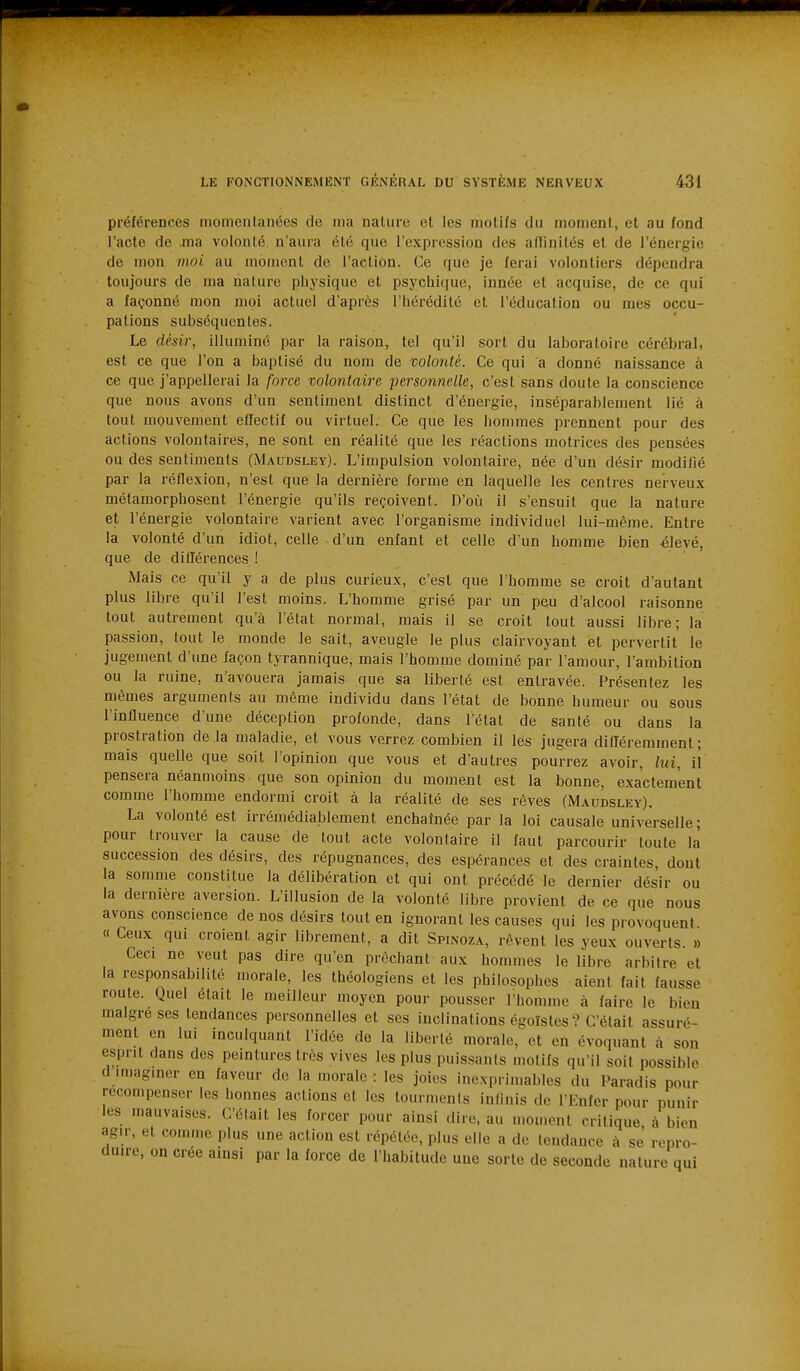 préférences momentanées de ma nature et les motifs du moment, et au fond l'acte de jna volonté n'aura été que l'expression des alïinités et de l'énergie de mon moi au moment de l'action. Ce que je ferai volontiers dépendra toujours de ma nature piiysique et psychi(iue, innée et acquise, de ce qui a façonné mon moi actuel d'après l'hérédité et l'éducation ou mes occu- pations subséquentes. Le désir, illuminé par la raison, tel qu'il sort du laboratoire cérébral, est ce que l'on a baptisé du nom de volonté. Ce qui a donné naissance à ce que j'appellerai la force volontaire -personnelle, c'est sans doute la conscience que nous avons d'un sentiment distinct d'énergie, inséparablement lié à tout mouvement effectif ou virtuel. Ce que les hommes prennent pour des actions volontaires, ne sont en réalité que les réactions motrices des pensées ou des sentiments (Maudsley). L'impulsion volontaire, née d'un désir modifié par la réflexion, n'est que la dernière forme en laquelle les centres nerveux métamorphosent l'énergie qu'ils reçoivent. D'où il s'ensuit que la nature et l'énergie volontaire varient avec l'organisme individuel lui-même. Entre la volonté d'un idiot, celle d'un enfant et celle d'un homme bien élevé, que de différences ! Mais ce qu'il y a de plus curieux, c'est que l'homme se croit d'autant plus libre qu'il l'est moins. L'homme grisé par un peu d'alcool raisonne tout autrement qu'à l'état normal, mais il se croit tout aussi libre; la passion, tout le monde le sait, aveugle le plus clairvoyant et pervertit le jugement d'une façon tyrannique, mais l'homme dominé par l'amour, l'ambition ou la ruine, n'avouera jamais que sa liberté est entravée. Présentez les mêmes arguments au même individu dans l'état de bonne humeur ou sous l'influence d'une déception profonde, dans l'état de santé ou dans la prostration de la maladie, et vous verrez combien il lés jugera différemment; mais quelle que soit l'opinion que vous et d'autres pourrez avoir, lui, il pensera néanmoins que son opinion du moment est la bonne, exactement comme l'homme endormi croit à la réalité de ses rêves (Maudsley). La volonté est irrémédiablement enchaînée par la loi causale universelle; pour trouver la cause de tout acte volontaire il faut parcourir toute là succession des désirs, des répugnances, des espérances et des craintes, dont la somme constitue la délibération et qui ont précédé le dernier désir ou la dernière aversion. L'illusion de la volonté libre provient de ce que nous avons conscience de nos désirs tout en ignorant les causes qui les provoquent « Ceux qui croient agir librement, a dit Spinoza, rêvent les yeux ouverts. » Ceci ne veut pas dire qu'en prêchant aux hommes le libre arbitre et la responsabilité morale, les théologiens et les philosophes aient fait fausse route. Quel était le meilleur moyen pour pousser l'homme à faire le bien maigre ses tendances personnelles et ses inclinations égoïstes? C'était assuré- ment en lui inculquant l'idée de la liberté morale, et en évoquant à son esprit dans des peintures très vives les plus puissants motifs qu'il soit possible d imaginer en faveur de la morale : les joies ine.xprimables du Paradis pour recompenser les bonnes actions et les tourments inlinis de l'Enfer pour punir les mauvaises. C'élait les forcer pour ainsi dire, au u.omont critique, à bien agir, et comme plus une action est répétée, plus elle a de tendance à se repro- duire, on crée ainsi par la force de l'habitude une sorte de seconde nature qui