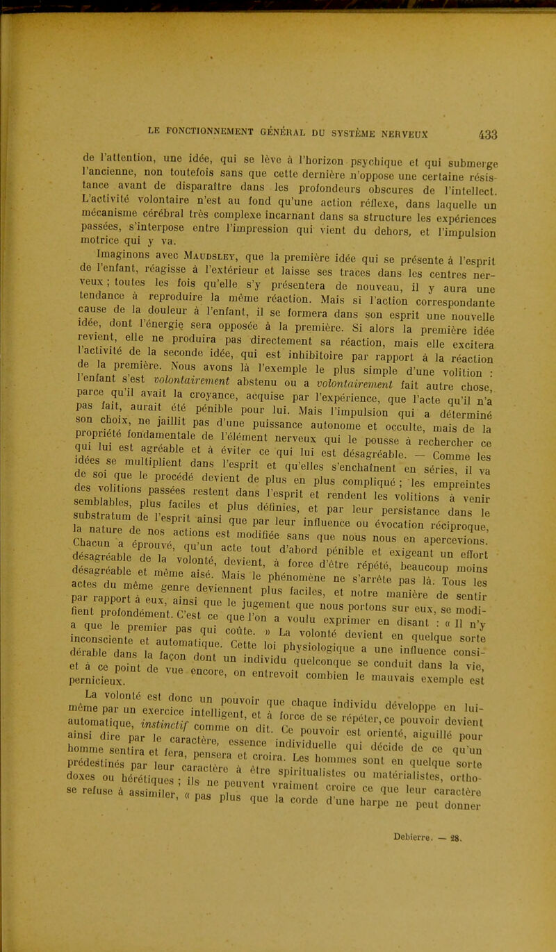 de l'attention, une idée, qui se lève à l'horizon psychique et qui submerge l'ancienne, non toutefois sans que cette dernière n'oppose une certaine résis- tance avant de disparaître dans les profondeurs obscures de l'intellect L'activité volontaire n'est au fond qu'une action réflexe, dans laquelle un mécanisme cérébral très complexe incarnant dans sa structure les expériences passées, s'interpose entre l'impression qui vient du dehors, et l'impulsion motrice qui y va. Imaginons avec Maudsley, que la première idée qui se présente à l'esprit de 1 enfant, réagisse à l'extérieur et laisse ses traces dans les centres ner- veux ; toutes les fois qu'elle s'y présentera de nouveau, il y aura une tendance à reproduire la même réaction. Mais si l'action correspondante cause de la douleur à l'enfant, il se formera dans son esprit une nouvelle Idée, dont l'énergie sera opposée à la première. Si alors la première idée revient elle ne produira pas directement sa réaction, mais elle excitera 1 activité de la seconde idée, qui est inhibitoire par rapport à la réaction de a première. Nous avons là l'exemple le plus simple d'une volition • 1 enfant s est volontairement abstenu ou a volontairement fait autre chose parce qu'il avait la croyance, acquise par l'expérience, que l'acte qu'il n'a pas fait aurai été pénible pour lui. Mais l'impulsion qui a déterminé son choix ne jaillit pas d'une puissance autonome et occulte, ma dT ia propriété fondamentale de l'élément nerveux qui le pousse à ^chercher ce h'T'^' ' '''''' désagréable. - Comme les Idées se multiplient dans l'esprit et qu'elles s'enchaînent en sérieTil va de SOI que le procédé devient de plus en plus compliqué; les emL ntes des voil ions passées restent dans l'esprit et rendenf les volitions à venir uSïtum'd'^^^ ''^'^'^ P---^- dans la ntture de nir ^'^ «^^««««on réciproque, la nature de nos actions est modifiée sans que nous nous en apercevions t'?. t ^^^^ ^'^^^^-^ p^-'^^^ exigearreZt dosai et^mêmlt^sfM:?!' t' '^''^ ''''''' ^^^^«^ a CL uitjuie aise. Mais le phénomène ne s'arrête na<5 là Tn.,^ i„o ent indéSt.^tr ^^1^^ —^^2^^'.^: ut dérable dans L fa on i .,n ^ '^'^ ' ««'^«i et à ce point de v  encore on'enr r'^'T' ^^^^ ^«^^^ pernicieux. ' ''^''''^ «''^'^^ '«vais exemple est r^ài e:^r in^SiiS^^; r^iTr ^^^^^f ^^^^'«^^^ - aulomatique, instmctif con fe on iil Z lnrV V-' P'^' ^^^^'^^ ainsi dire par le cararfèr ic • . ^ Pour homme sentira et feir no; ;/ ^^ ^'^'^^de de ce qu'un Debierre. — 28.