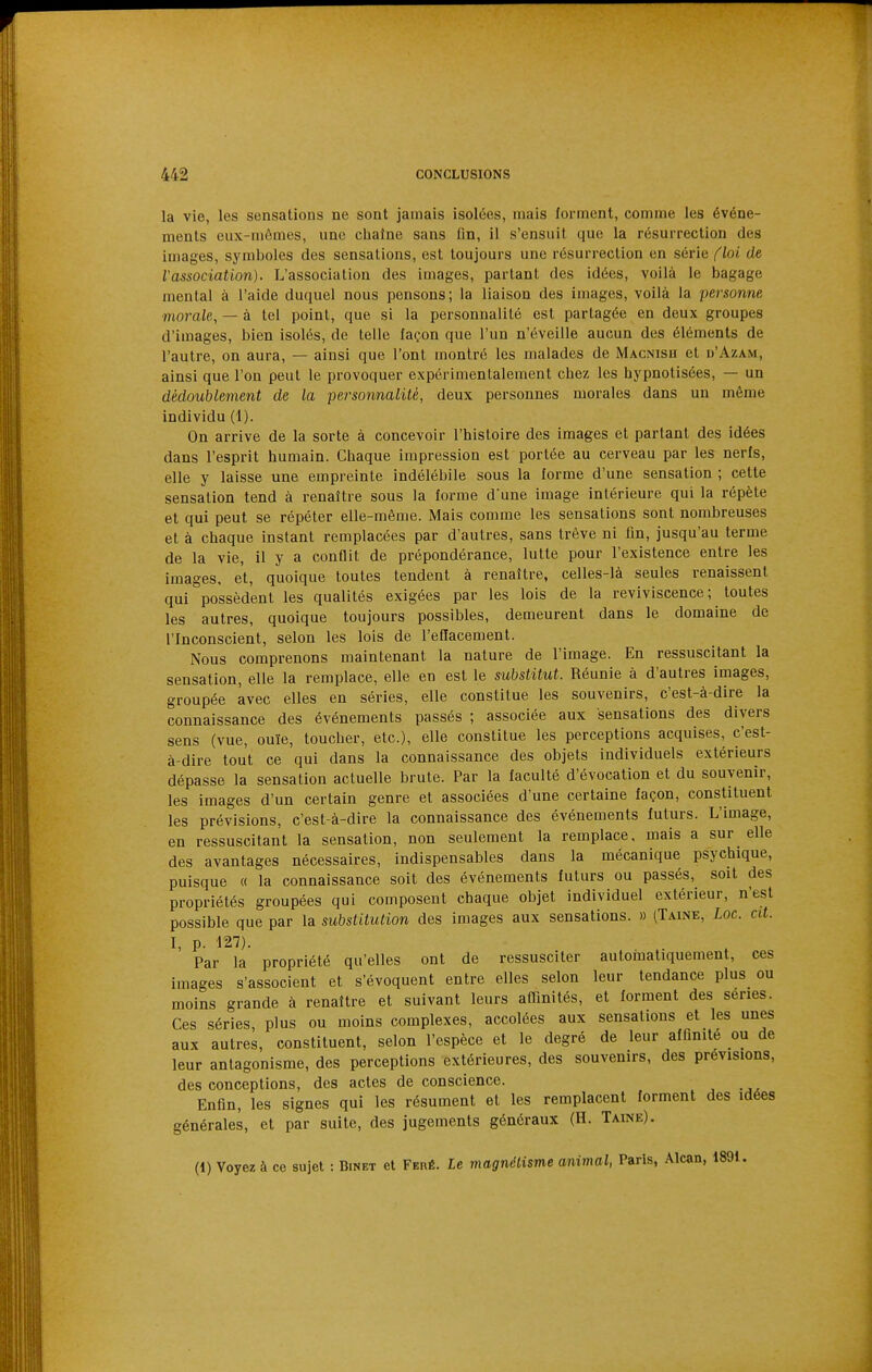 la vie, les sensations ne sont jamais isolées, mais forment, comme les événe- ments eux-mêmes, une chaîne sans On, il s'ensuit que la résurrection des images, symboles des sensations, est toujours une résurrection en série floi de l'association). L'association des images, partant des idées, voilà le bagage mental à l'aide duquel nous pensons; la liaison des images, voilà la personne morale, — à tel point, que si la personnalité est partagée en deux groupes d'images, bien isolés, de telle façon que l'un n'éveille aucun des éléments de l'autre, on aura, — ainsi que l'ont montré les malades de Macnish et d'Azam, ainsi que l'on peut le provoquer expérimentalement chez les hypnotisées, — un dédoublement de la personnalité, deux personnes morales dans un même individu (1). On arrive de la sorte à concevoir l'histoire des images et partant des idées dans l'esprit humain. Chaque impression est portée au cerveau par les nerfs, elle y laisse une empreinte indélébile sous la forme d'une sensation ; cette sensation tend à renaître sous la forme d'une image intérieure qui la répète et qui peut se répéter elle-même. Mais comme les sensations sont nombreuses et à chaque instant remplacées par d'autres, sans trêve ni fin, jusqu'au terme de la vie, il y a conflit de prépondérance, lutte pour l'existence entre les images, et, quoique toutes tendent à renaître, celles-là seules renaissent qui possèdent les qualités exigées par les lois de la reviviscence; toutes les autres, quoique toujours possibles, demeurent dans le domaine de l'Inconscient, selon les lois de l'effacement. Nous comprenons maintenant la nature de l'image. En ressuscitant la sensation, elle la remplace, elle en est le substitut. Réunie à d'autres images, groupée avec elles en séries, elle constitue les souvenirs, c'est-à-dire la connaissance des événements passés ; associée aux sensations des divers sens (vue, ouïe, toucher, etc.), elle constitue les perceptions acquises, c'est- à-dire tout ce qui dans la connaissance des objets individuels extérieurs dépasse la sensation actuelle brute. Par la faculté d'évocation et du souvenir, les images d'un certain genre et associées d'une certaine façon, constituent les prévisions, c'est-à-dire la connaissance des événements futurs. L'image, en ressuscitant la sensation, non seulement la remplace, mais a sur elle des avantages nécessaires, indispensables dans la mécanique psychique, puisque « la connaissance soit des événements futurs ou passés, soit des propriétés groupées qui composent chaque objet individuel extérieur, n'est possible que par la substitution des images aux sensations. » (Taine, Loc. cit. I, p. 127). Par la propriété qu'elles ont de ressusciter automatiquement, ces images s'associent et s'évoquent entre elles selon leur tendance plus ou moins grande à renaître et suivant leurs afTinités, et forment des séries. Ces séries, plus ou moins complexes, accolées aux sensations et les unes aux autres, constituent, selon l'espèce et le degré de leur afQnité ou de leur antagonisme, des perceptions extérieures, des souvenirs, des prévisions, des conceptions, des actes de conscience. Enfln, les signes qui les résument et les remplacent forment des idées générales, et par suite, des jugements généraux (H. Taine). (1) Voyez à ce sujet : Binet et Feré. Le magnélisme animal, Paris, Alcan, 1891.