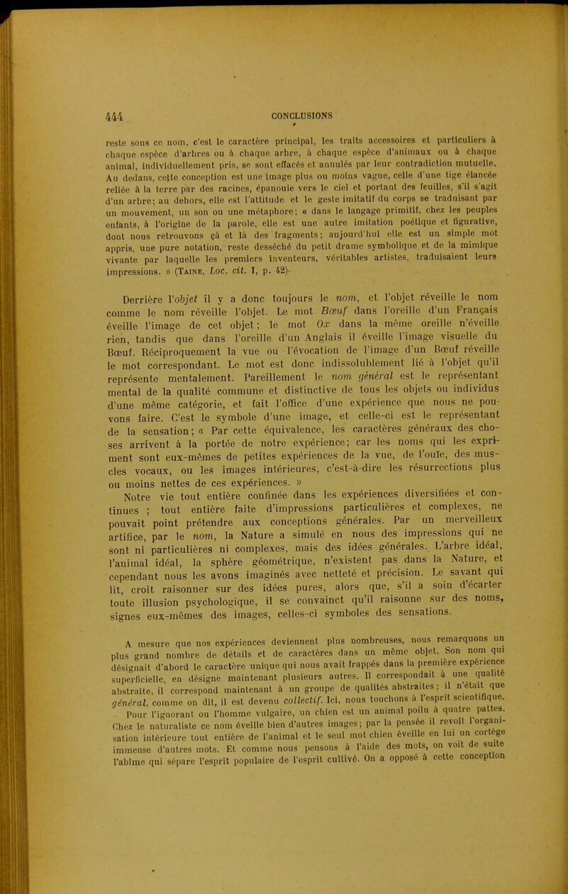 reste sous ce nom. c'est le caractère principal, les traits accessoires et particuliers à chaque espèce d'arbres ou à chaque arbre, à chaque espèce d'animaux ou à chaque animai, individuellement pris, se sont effacés et annulés par leur contradiction mutuelle. Au dedans, cotte conception est une image plus ou moins vague, celle d'une tige élancée reliée à la terre par des racines, épanouie vers le ciel et portant des feuilles, s'il s'agit d'un arbre; au dehors, elle est l'attitude et le geste imilatlf du corps se traduisant par un mouvement, un son ou une métaphore; « dans le langage primitif, chez les peuples enfants, à l'origine de la parole, elle est une autre imitation poétique et figurative, dont nous retrouvons çà et là des fragments; aujourd'hui elle est un simple mot appris, une pure notation, reste desséché du petit drame symbolique et de la mimique vivante par laquelle les premiers inventeurs, véritables artistes, traduisaient leurs impressions. » (Taine, Loc. cit. I, p. 42)- Derrière Vobjet il y a donc toujours le nom, et l'objet réveille le nom comme le nom réveille l'objet. Le mot Bœuf dans l'oreille d'un Français éveille l'image de cet objet ; le mot Ox dans la même oreille n'éveille rien, tandis que dans l'oreille d'un Anglais il éveille l'image visuelle du Bœuf. Réciproquement la vue ou l'évocation de l'image d'un Bœuf réveille le mot correspondant. Le mot est donc indissolublement lié à l'objet qu'il représente mentalement. Pareillement le nom général est le représentant mental de la qualité commune et distinctive de tous les objets ou individus d'une même catégorie, et fait l'office d'une expérience que nous ne pou- vons faire. C'est le symbole d'une image, et celle-ci est le représentant de la sensation ; « Par cette équivalence, les caractères généraux des cho- ses arrivent à la portée de notre expérience; car les noms qui les expri- ment sont eux-mêmes de petites expériences de la vue, de l'ouïe, des mus- cles vocaux, ou les images intérieures, c'est-à-dire les résurrections plus ou moins nettes de ces expériences. » Notre vie tout entière confinée dans les expériences diversifiées et con- tinues ; tout entière faite d'impressions particulières et complexes, ne pouvait point prétendre aux conceptions générales. Par un merveilleux artifice, par le nom, la Nature a simulé en nous des impressions qui ne sont ni particulières ni complexes, mais des idées générales. L'arbre idéal, l'animal idéal, la sphère géométrique, n'existent pas dans la Nature, et cependant nous les avons imaginés avec netteté et précision. Le savant qui lit, croit raisonner sur des idées pures, alors que, s'il a soin d'écarter toute illusion psychologique, il se convainct qu'il raisonne sur des noms, signes eux-mêmes des images, celles-ci symboles des sensations. A mesure que nos expériences deviennent plus nombreuses, nous remarquons un plus grand nombre de détails et de caractères dans un même objet. Son nom qui désignait d'abord le caractère unique qui nous avait frappés dans la première expérience superficielle, en désigne maintenant plusieurs autres. Il correspondait a une qualité abstraite, il correspond maintenant à un groupe de qualités abstraites ; il n'était que général, comme on dit, il est devenu collectif. Ici. nous touchons à l'esprit scientifique. . Pour l'ignorant ou l'homme vulgaire, un chien est un animal poilu à quatre pattes. Chez le naturaliste ce nom éveille bien d'autres images; par la pensée il revoit 1 organi- sation intérieure tout entière de l'animal et le seul mot chien éveille en lui un cortège immense d'autres mots. Et comme nous pensons à l'aide des mots, on voit de suite l'abime qui sépare l'esprit populaire de l'esprit cultivé. On a opposé à cette conception