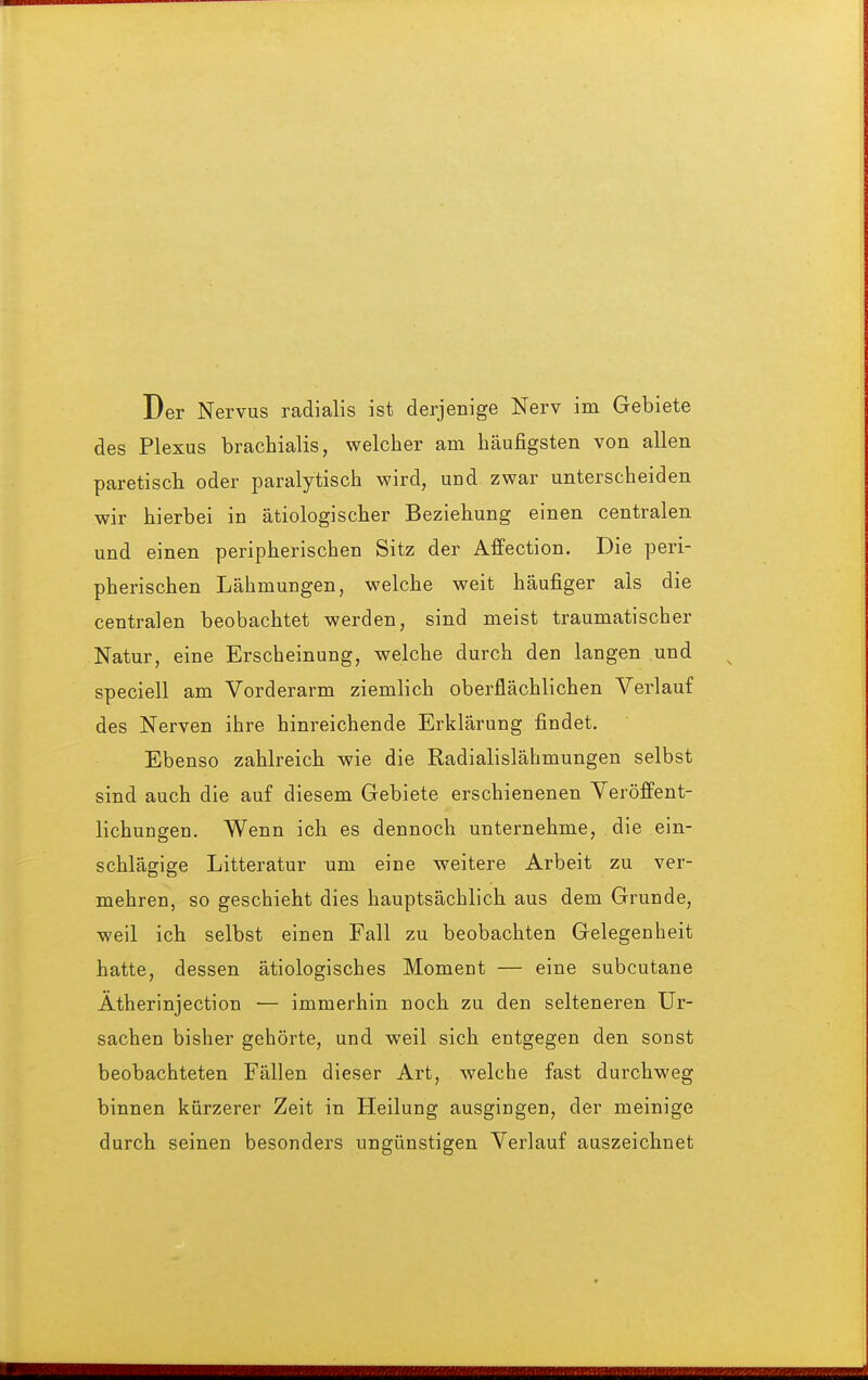 Der Nervus radialis ist derjenige Nerv im Gebiete des Plexus brachialis, welcher am häufigsten von allen paretisch oder paralytisch wird, und zwar unterscheiden wir hierbei in ätiologischer Beziehung einen centralen und einen peripherischen Sitz der Affection. Die peri- pherischen Lähmungen, welche weit häufiger als die centralen beobachtet werden, sind meist traumatischer Natur, eine Erscheinung, welche durch den langen und speciell am Vorderarm ziemlich oberflächlichen Verlauf des Nerven ihre hinreichende Erklärung findet. Ebenso zahlreich wie die Radialislähmungen selbst sind auch die auf diesem Gebiete erschienenen Veröffent- lichungen. Wenn ich es dennoch unternehme, die ein- schlägige Litteratur um eine weitere Arbeit zu ver- mehren, so geschieht dies hauptsächlich aus dem Grunde, weil ich selbst einen Fall zu beobachten Gelegenheit hatte, dessen ätiologisches Moment — eine subcutane Ätherinjection •— immerhin noch zu den selteneren Ur- sachen bisher gehörte, und weil sich entgegen den sonst beobachteten Fällen dieser Art, welche fast durchweg binnen kürzerer Zeit in Heilung ausgingen, der meinige durch seinen besonders ungünstigen Verlauf auszeichnet