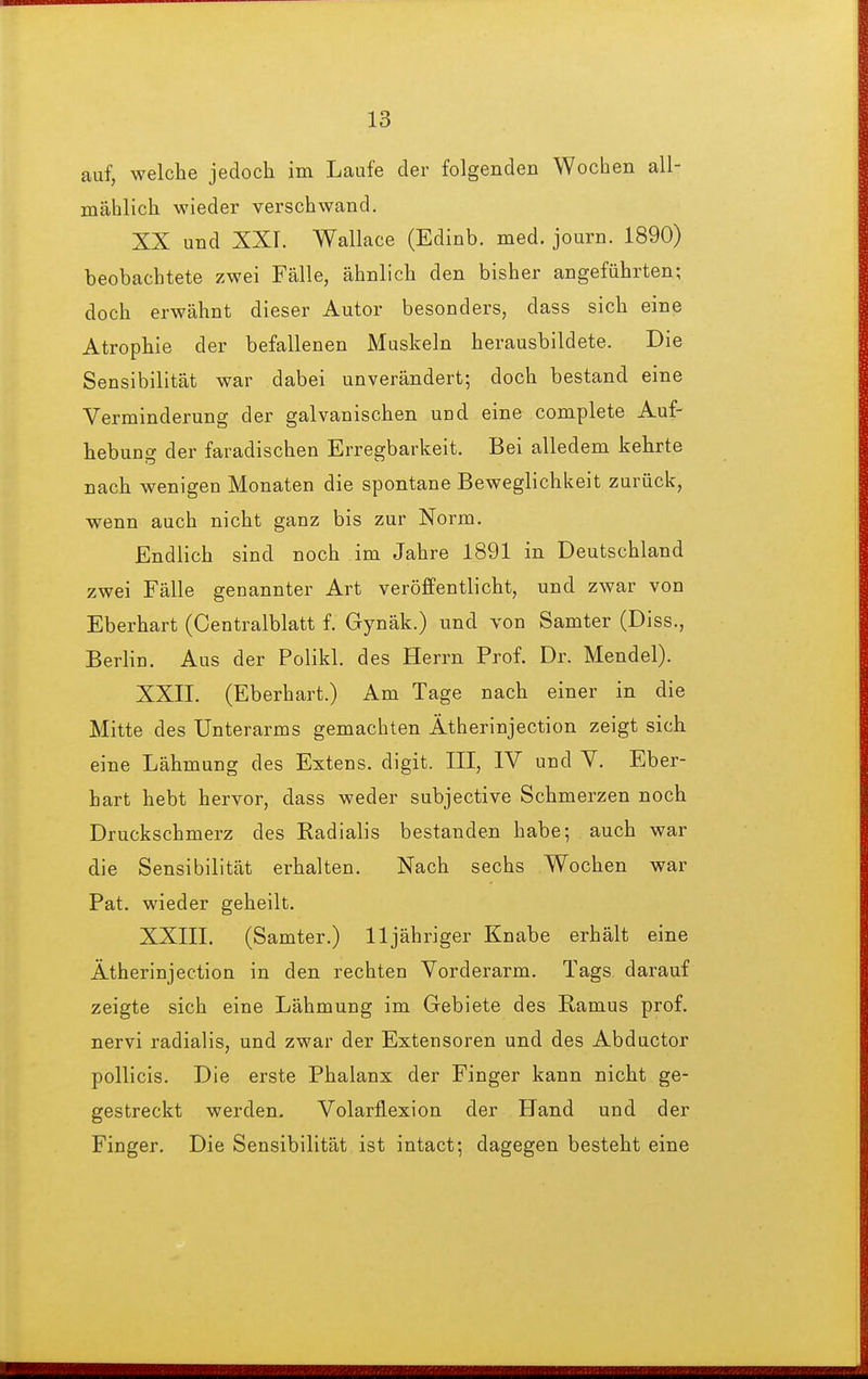 auf, welche jedoch im Laufe der folgenden Wochen all- mählich wieder verschwand. XX und XXr. Wallace (Edinb. med. journ. 1890) beobachtete zwei Fälle, ähnlich den bisher angeführten; doch erwähnt dieser Autor besonders, dass sich eine Atrophie der befallenen Muskeln herausbildete. Die Sensibilität war dabei unverändert; doch bestand eine Verminderung der galvanischen uud eine complete Auf- hebung der faradischen Erregbarkeit. Bei alledem kehrte nach wenigen Monaten die spontane Beweglichkeit zurück, wenn auch nicht ganz bis zur Norm. Endlich sind noch im Jahre 1891 in Deutschland zwei Fälle genannter Art veröffentlicht, und zwar von Eberhart (Centralblatt f. Gynäk.) und von Samter (Diss., Berlin. Aus der Polikl. des Herrn Prof. Dr. Mendel). XXII. (Eberhart.) Am Tage nach einer in die Mitte des Unterarms gemachten Ätherinjection zeigt sich eine Lähmung des Extens. digit. III, IV und V. Eber- hart hebt hervor, dass weder subjective Schmerzen noch Druckschmerz des Radialis bestanden habe; auch war die Sensibilität erhalten. Nach sechs Wochen war Pat. wieder geheilt. XXIII. (Samter.) 11 jähriger Knabe erhält eine Ätherinjection in den rechten Vorderarm. Tags darauf zeigte sich eine Lähmung im Gebiete des Ramus prof. nervi radialis, und zwar der Extensoren und des Abductor pollicis. Die erste Phalanx der Finger kann nicht ge- gestreckt werden. Volarflexion der PTand und der Finger. Die Sensibilität ist intact; dagegen besteht eine