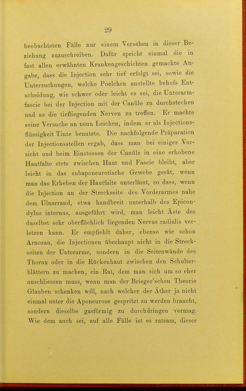 beobachteten Fälle nur einem Versehen in dieser Be- ziehung zuzuschreiben. Dafür spricht einmal die in fast allen erwähnten Krankengeschichten gemachte An- gabe, dass die Injection sehr tief erfolgt sei, sowie die Untersuchungen, welche Poelchen anstellte behufs Ent- scheidung, wie schwer oder leicht es sei, die Unterarm- fascie bei der Injection mit der Canüle zu durchstechen und so die tiefliegenden Nerven zu trefPen. Er machte seine Versuche an neun Leichen, indem er als lujections- flüssigkeit Tinte benutzte. Die nachfolgende Präparation der Injectionsstellen ergab, dass man bei einiger Vor- sicht und beim Einstossen der Canüle in eine erhobene Hautfalte stets zwischen Haut und Fascie bleibt, aber leicht in das subaponeurotische Gewebe gerät, wenn man das Erheben der Hautfalte unterlässt, so dass, wenn die Injection an der Streckseite des Vorderarmes nahe dem ülnarrand, etwa handbreit unterhalb des Epicon- dylus internus, ausgeführt wird, man leicht Aste des daselbst sehr oberflächlich liegenden Nervus radialis ver- letzen kann. Er empfiehlt daher, ebenso wie schon Arnozan, die Injectionen überhaupt nicht in die Streck- seiten der Unterarme, sondern in die Seitenwände des Thorax oder in die Rückenhaut zwischen den Schulter- blättern zu machen, ein Rat, dem man sich um so eher anschliessen muss, wenn man der Brieger'schen Theorie Glauben schenken will, nach welcher der Äther ja nicht einmal unter die Aponeurose gespritzt zu werden braucht, sondern dieselbe gasförmig zu durchdringen vermag. Wie dem auch sei, auf alle Fälle ist es ratsam, dieser