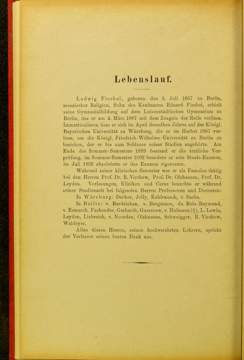 Lebenslauf. Ludwig Fischel, geboren den 5. Juli 1867 zu Berlin, mosaischer Religion, Sohn des Kaufmanns Eduard Fischel, erhielt seine Gymnasialbildung auf dem Luisenstädtischen Gymnasium zu Berlin, das er am 4. März 1887 mit dem Zeugnis der Reife verliess. Immatriculieren Hess er sich im April desselben Jahres auf der Königl. Bayerischen Universität zu Würzburg, die er im Herbst 1887 ver- liess, um die Königl. Friedrich-Wilhelms-Universität zu Berlin zu beziehen, der er bis zum Schlüsse seiner Studien angehörte. Am Ende des Sommer-Semesters 1889 bestand er die ärztliche Vor- prüfung, im Sommer-Semester 1892 beendete er sein Staats-Examen, im Juli 1893 absolvierte er das Examen rigorosum. Während seiner klinischen Semester war er als Famulus thätig bei den Herren Prof. Dr. R. Virchow, Prof. Dr. Olshausen, Prof. Dr. Leyden. Vorlesungen, Kliniken und Curse besuchte er während seiner Studienzeit bei folgenden Herren Professoren und Docenten: In Würzburg: Decker, JoUy, Kohlrausch, v. Sachs. In Berlin: v. Bardeleben, v. Bergmann, du Bois-Reymond, V. Esmarch, Fasbender, Gerhardt, Gusserow, v. Hofmann (f), L. Lewin, Leyden, Liebreich, v. Noorden, Olshausen, Schweigger, R. Virchow, Waldeyer. Allen diesen Herren, seinen hochverehrten Lehrern, spricht der Verfasser seinen besten Dank aus.