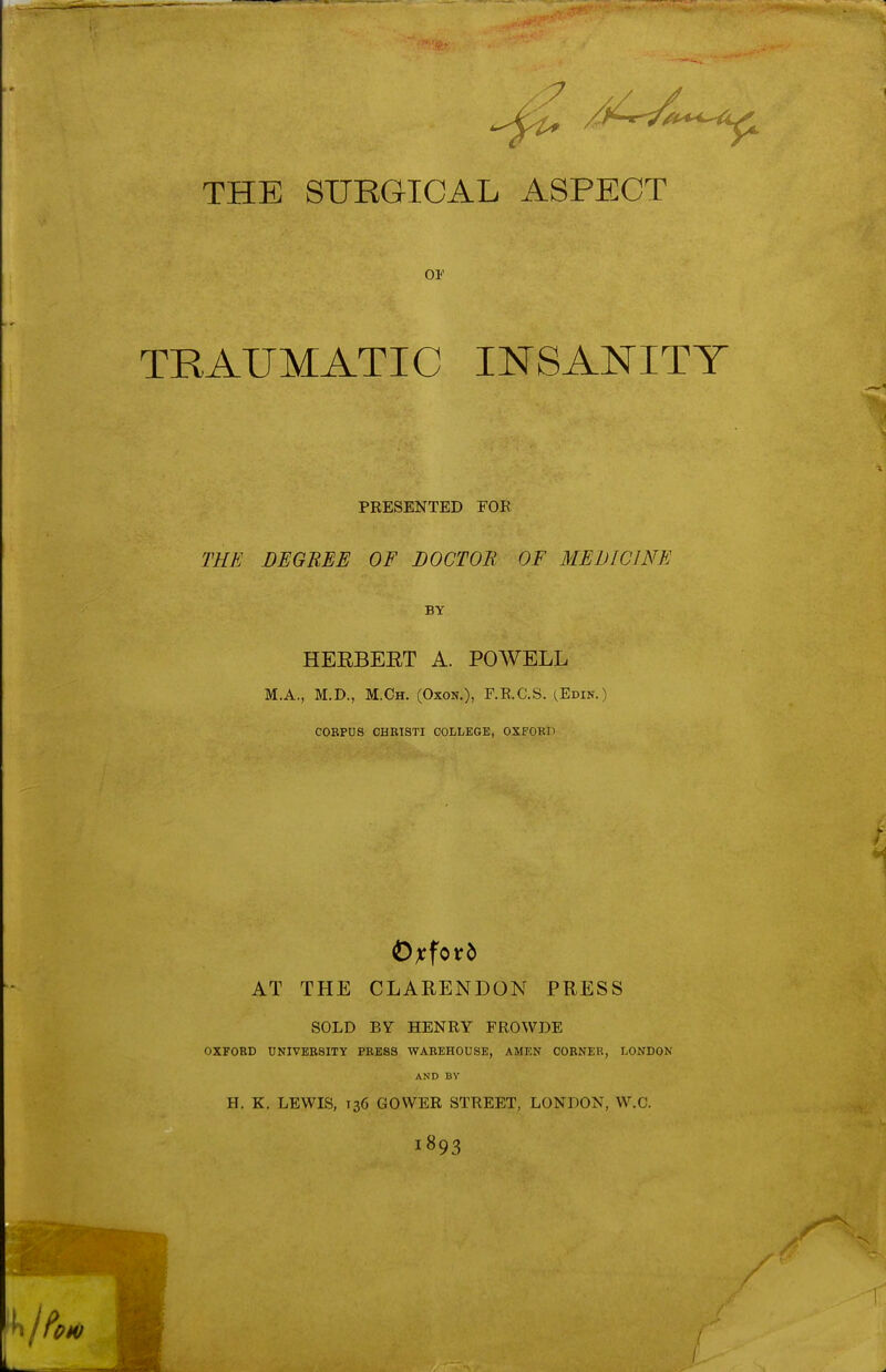 THE SURGICAL ASPECT OF TRAUMATIC INSANITY PRESENTED FOR THE DEGREE OF DOCTOR OF MEDICINE BY HEEBEET A. POWELL M.A., M.D., M.Ch. (Oxon.), F.R.C.S. (Edin.) CORPUS CHETSTI COLLEGE, OXPOKH AT THE CLARENDON PRESS SOLD BY HENRY FROWDE OXFORD UNIVERSITY PRESS WAREHOUSE, AMEN CORNEK, LONDON AND BY H. K. LEWIS, 136 GOWER STREET, LONDON, VV.C. 1893