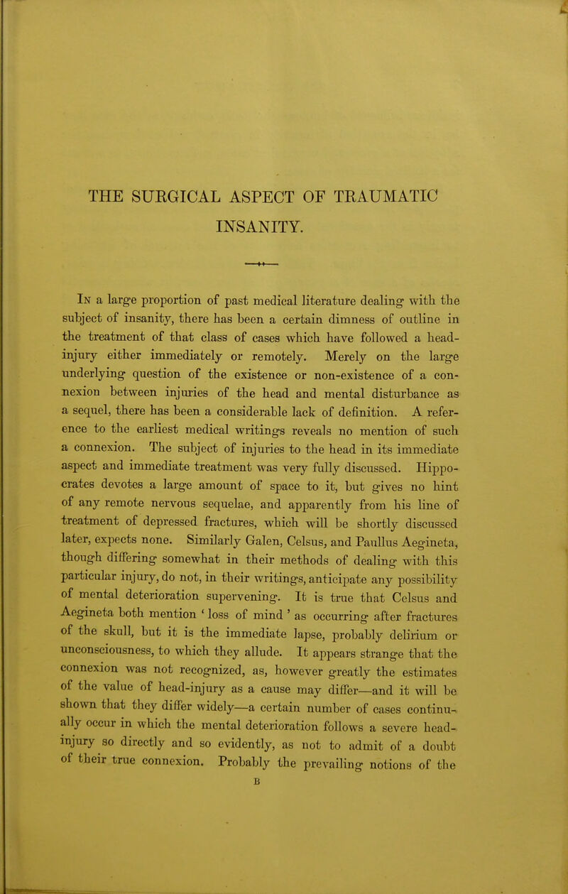 THE SUEGICAL ASPECT OF TRAUMATIC INSANITY. In a large proportion of past medical literature dealing with the subject of insanity, there has been a certain dimness of outline in the treatment of that class of cases which have followed a head- injury either immediately or remotely. Merely on the large underlying question of the existence or non-existence of a con- nexion between injmies of the head and mental disturbance as a sequel, there has been a considerable lack of definition. A refer- ence to the earliest medical writings reveals no mention of such a connexion. The subject of injuries to the head in its immediate aspect and immediate treatment was very fully discussed. Hippo- crates devotes a large amount of space to it, but gives no hint of any remote nervous sequelae, and apparently from his line of treatment of depressed fractures, which will be shortly discussed later, expects none. Similarly Galen, Celsus, and PauUus Aegineta, though differing somewhat in their methods of dealing with this particular injury, do not, in their writings, anticipate any possibility of mental deterioration supervening. It is true that Celsus and Aegineta both mention ' loss of mind ' as occurring after fractures of the skull, but it is the immediate lapse, probably delirium or unconsciousness, to which they allude. It appears strange that the connexion was not recognized, as, however greatly the estimates of the value of head-injury as a cause may differ—and it will be shown that they differ widely—a certain number of cases continu- ally occur in which the mental deterioration follows a severe head- injury so directly and so evidently, as not to admit of a doubt of their true connexion. Probably the prevailing notions of the B