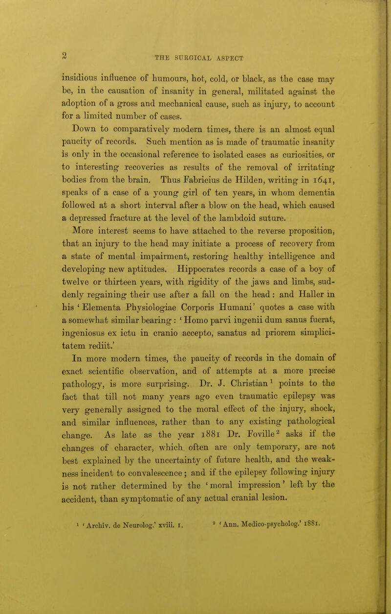 insidious influence of humours, hot, cold, or black, as the case may be, in the causation of insanity in general, militated against the adoption of a gross and mechanical cause, such as injury, to account for a limited number of cases. Down to comparatively modern times, there is an almost equal paucity of records. Such mention as is made of traumatic insanity is only in the occasional reference to isolated cases as curiosities, or to interesting recoveries as results of the removal of irritating bodies from the brain. Thus Fabricius de Hilden, writing in 1641, speaks of a case of a young girl of ten years, in whom dementia followed at a short interval after a blow on the head, which caused a depressed fracture at the level of the lambdoid suture. More interest seems to have attached to the reverse proposition, that an injury to the head may initiate a process of recovery from a state of mental impairment, restoring healthy intelligence and developing new aptitudes. Hippocrates records a case of a boy of twelve or thirteen years, with rigidity of the jaws and limbs, sud- denly regaining their use after a fall on the head: and Haller in his ' Elementa Physiologiae Corporis Humani' quotes a case with a somewhat similar bearing : ' Homo parvi ingenii dum sanus fuerat, ingeniosus ex ictu in cranio accepto, sanatus ad priorem simplici- tatem rediit.' In more modern times, the paucity of records in the domain of exact scientific observation, and of attempts at a more precise pathology, is more surprising. Dr. J. Christian^ points to the fact that till not many years ago even traumatic epilepsy was veiy generally assigned to the moral effect of the injury, shock, and similar influences, rather than to any existing pathological change. As late as the year 1881 Dr. Foville^ asks if the changes of character, which often are only temporary, are not best explained by the uncertainty of future health, and the weak- ness incident to convalescence ; and if the epilepsy following injury is not rather determined by the ' moral impression' left by the accident, than symptomatic of any actual cranial lesion. 1 ' Archiv. de Neurolog.' xviii. i. ' ' Ann. Medico-psycholog.' 1881.