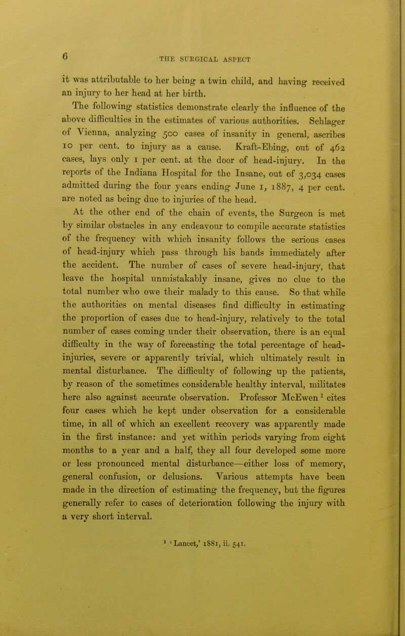 THE SURGICAL ASPECT it was attributable to her being- a twin child, and having received an injury to her head at her birth. The following statistics demonstrate clearly the influence of the above difficulties in the estimates of various authorities. Schlager of Vienna, analyzing 500 cases of insanity in general, ascribes 10 per cent, to injury as a cause. Kraft-Ebing, out of 462 cases, lays only i per cent, at the door of head-injury. In the reports of the Indiana Hospital for the Insane, out of 3,034 cases admitted during the four years ending June i, 1887, 4 per cent, are noted as being due to injuries of the head. At the other end of the chain of events, the Surgeon is met by similar obstacles in any endeavour to compile accurate statistics of the frequency with which insanity follows the serious cases of head-injury which pass through his hands immediately after the accident. The number of cases of severe head-injury, that leave the hospital unmistakably insane, gives no clue to the total number who owe their malady to this cause. So that while the authorities on mental diseases find difficulty in estimating the proportion of cases due to head-injuiy, relatively to the total number of cases coming under their observation, there is an equal difficulty in the way of forecasting the total percentage of head- injuries, severe or apparently trivial, which ultimately result in mental disturbance. The difficulty of following up the patients, by reason of the sometimes considerable healthy interval, militates here also against accurate observation. Professor McEwen ^ cites four cases which he kept under observation for a considerable time, in all of which an excellent recovery was apparently made in the first instance; and yet within periods vaiying from eight months to a year and a half, they all four developed some more or less pronounced mental disturbance—either loss of memory, general confusion, or delusions. Various attempts have been made in the direction of estimating the frequency, but the figures generally refer to cases of deterioration following the injury with a very short interval.