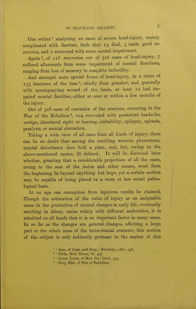 One writer^ anal3^zing: ao cases of severe head-injury, mainly complicated with fracture, finds that 13 died, 5 made good re- coveries, and 2 recovered with some mental impairment. Again 2, of 116 recoveries out of 316 cases of head-injury, 7 suffered afterwards from some impairment of mental functions, ranging from loss of memory to complete imbecility. And amongst more special forms of head-injury, in a series of 135 fractures of the base^, chiefly from gunshot, and generally with accompanying wound of the brain, at least 12 had im- paired mental faculties, either at once or within a few months of the injury. Out of 328 cases of contusion of the cranium, occurring in the War of the Rebellions 104 recovered with persistent headache, vertigo, disordered sight or hearing, irritability, epilepsy, aphasia, paralysis, or mental aberration. Taking a wide view of all cases from all kinds of injury, there can be no doubt that among the resulting nervous phenomena, mental disturbance does hold a place, real, but, owing to the above-mentioned causes, ill defined. It will be discussed later whether, granting that a considerable proportion of all the cases, owing to the seat of the lesion and other causes, must from the beginning be beyond anything but hope, yet a certain section may be capable of being placed on a more or less sound patho- logical basis. At no age can exemption from injurious results be claimed. Though the estimation of the value of injury as an assignable cause in the production of mental changes in early life, eventually resulting in idiocy, varies widely with different authorities, it is admitted on all hands that it is an important factor in many cases. In so far as the changes are general changes, affecting a large part or the whole mass of the intra-cranial contents, this section of the subject is only indirectly germane to the matter of this ' ' Ann. of Anat. and Surg.,' Brooklyn, 1881, 258. * 'Phila. Med. Times,' Ix. 497. ^ * Amer. Joum. of Med. Sci.' Ixxxi. 335. * ' Surg. Hist, of War of Kebellion.'
