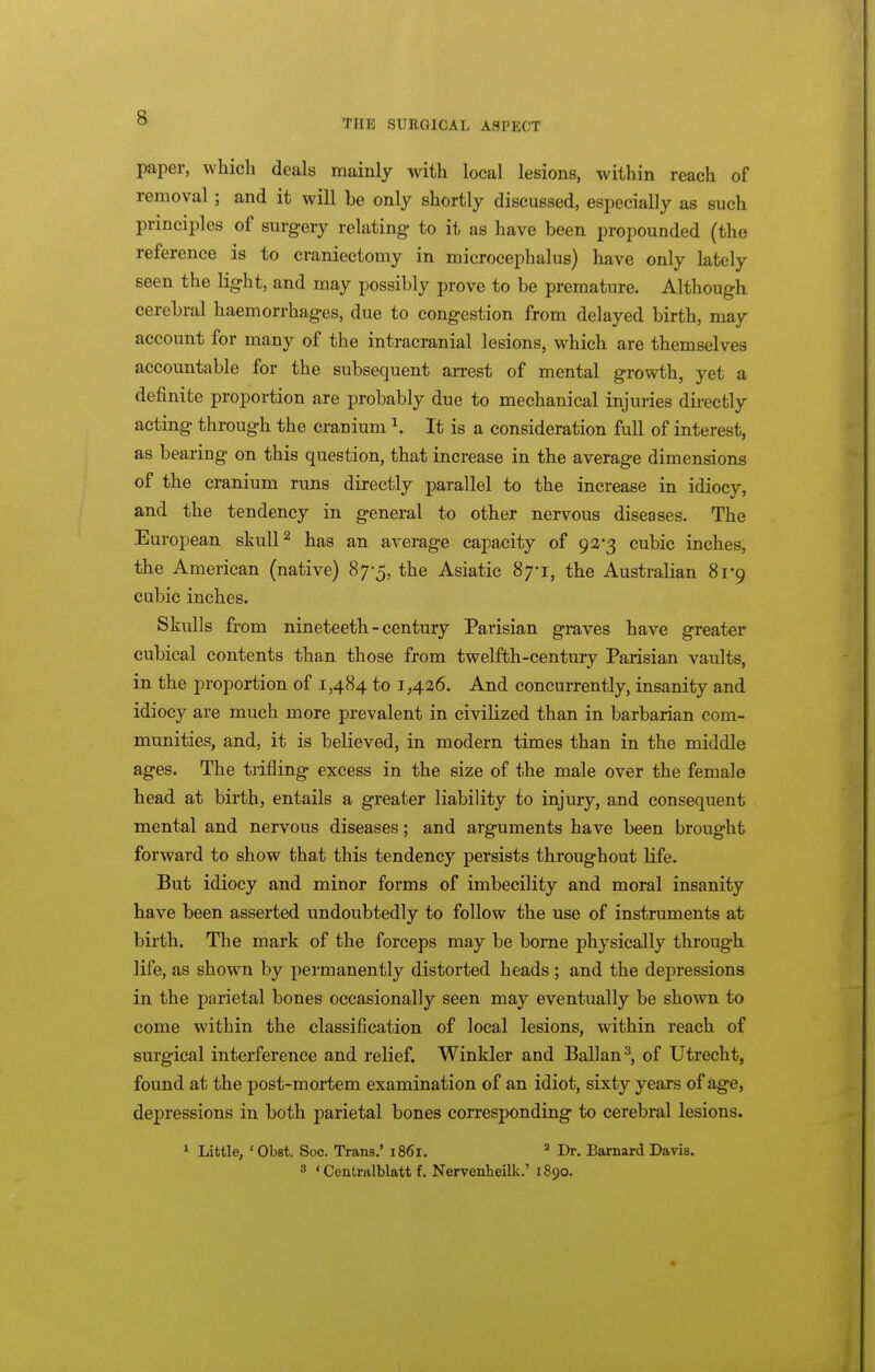 THE SURGICAL ASPECT paper, which deals mainly with local lesions, within reach of removal; and it will be only shortly discussed, especially as such principles of surgery relating to it as have been propounded (the reference is to craniectomy in microcephalus) have only lately seen the light, and may possibly prove to be premature. Although cerebral haemorrhages, due to congestion from delayed birth, may account for many of the intracranial lesions, which are themselves accountable for the subsequent arrest of mental growth, yet a definite proportion are probably due to mechanical injuries directly acting through the cranium It is a consideration full of interest, as bearing on this question, that increase in the average dimensions of the cranium runs directly parallel to the increase in idiocy, and the tendency in general to other nervous diseases. The European skull ^ has an average capacity of 92*3 cubic inches, the American (native) 87-5, the Asiatic 87-1, the Australian 81-9 cubic inches. Skulls from nineteeth - century Parisian graves have greater cubical contents than those from twelfth-century Parisian vaults, in the proportion of 1,484 to 1,436. And concurrently, insanity and idiocy are much more prevalent in civilized than in barbarian com- munities, and, it is believed, in modern times than in the middle ages. The trifling excess in the size of the male over the female head at birth, entails a greater liability to injury, and consequent mental and nervous diseases; and arguments have been brought forward to show that this tendency persists throughout life. But idiocy and minor forms of imbecility and moral insanity have been asserted undoubtedly to follow the use of instruments at birth. The mark of the forceps may be borne physically through life, as shown by permanently distorted heads ; and the depressions in the parietal bones occasionally seen may eventually be shown to come within the classification of local lesions, within reach of surgical interference and relief. Winkler and Ballan^, of Utrecht, found at the post-mortem examination of an idiot, sixty years of age, depressions in both parietal bones corresponding to cerebral lesions. 1 Little, 'Obst. Soc. Trans,' 1861. Dr. Barnard Davis. 3 ' Centralblatt f. Nervenheillc' 1890.