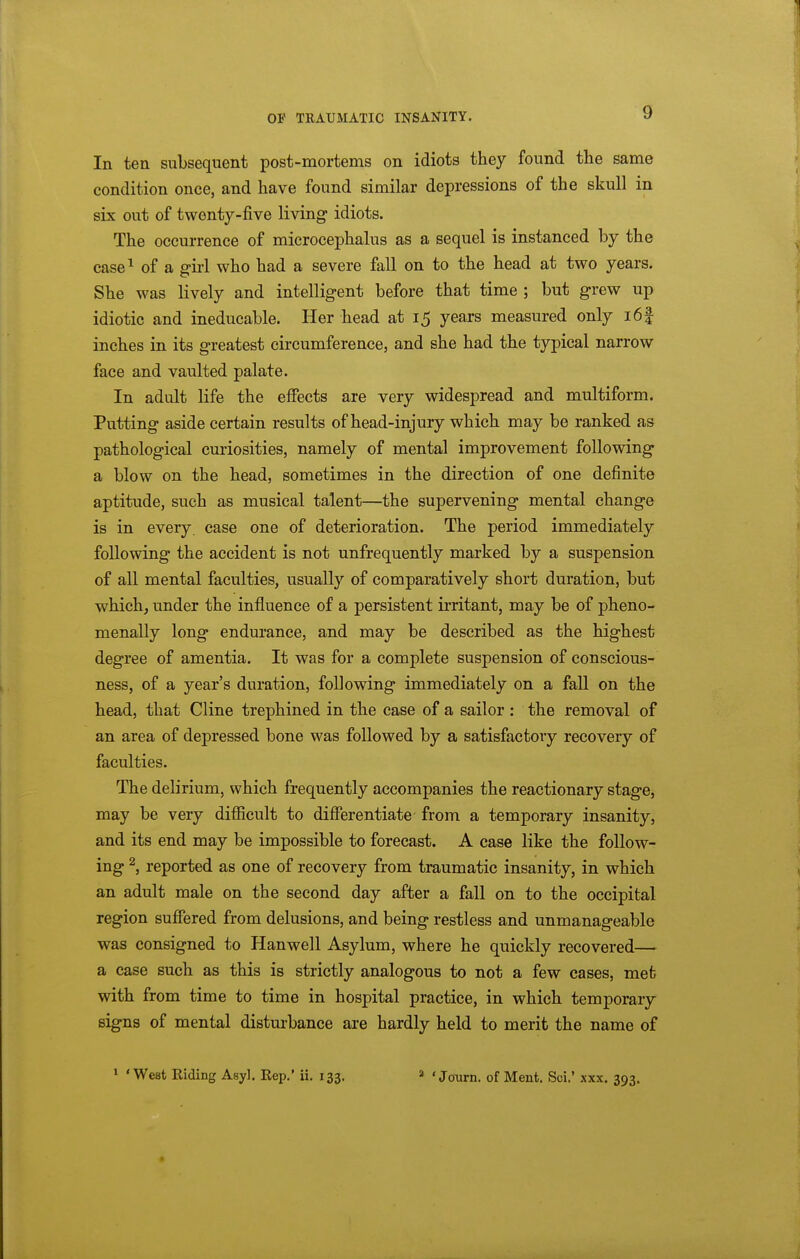 In ten subsequent post-mortems on idiots they found the same condition once, and have found similar depressions of the skull in six out of twenty-five living- idiots. The occurrence of microcephalus as a sequel is instanced by the case^ of a girl who had a severe fall on to the head at two years. She was lively and intelligent before that time ; but grew up idiotic and ineducable. Her head at 15 years measured only i6| inches in its greatest circumference, and she had the typical narrow face and vaulted palate. In adult life the effects are very widespread and multiform. Putting aside certain results of head-injury which may be ranked as pathological curiosities, namely of mental improvement following a blow on the head, sometimes in the direction of one definite aptitude, such as musical talent—the supervening mental change is in every, case one of deterioration. The period immediately following the accident is not unfrequently marked by a suspension of all mental faculties, usually of comparatively short duration, but which, under the influence of a persistent irritant, may be of pheno- menally long endurance, and may be described as the highest degree of amentia. It was for a complete suspension of conscious- ness, of a year's duration, following immediately on a fall on the head, that Cline trephined in the case of a sailor : the removal of an area of depressed bone was followed by a satisfactory recovery of faculties. The delirium, which frequently accompanies the reactionary stage, may be very difiicult to differentiate- from a temporary insanity, and its end may be impossible to forecast. A case like the follow- ing ^, reported as one of recovery from traumatic insanity, in which an adult male on the second day after a fall on to the occipital region suffered from delusions, and being restless and unmanageable was consigned to Hanwell Asylum, where he quickly recovered— a case such as this is strictly analogous to not a few cases, met with from time to time in hospital practice, in which temporary signs of mental disturbance are hardly held to merit the name of 1 'West Riding Asyl. Rep,' ii, 133. ' ' JoTirn. of Ment. Sci.' xxx. 393.