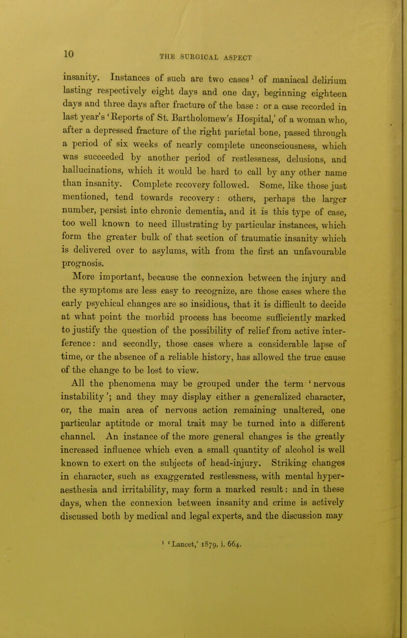 insanity. Instances of such are two cases ^ of maniacal delirium lasting respectively eight days and one day, beginning eighteen days and three days after fracture of the base : or a case recorded in last year's 'Reports of St. Bartholomew's Hospital,' of a woman who, after a depressed fractm-e of the right parietal bone, passed through a period of six weeks of nearly complete unconsciousness, which was succeeded by another period of restlessness, delusions, and hallucinations, which it would be hard to call by any other name than insanity. Complete recovery followed. Some, like those just mentioned, tend towards recovery: others, perhaps the larger number, persist into chronic dementia, and it is this type of case, too well known to need illustrating by particular instances, which form the greater bulk of that section of traumatic insanity which is delivered over to asylums, with from the first an unfavourable prognosis. More important, because the connexion between the injury and the symptoms are less easy to recognize, are those cases where the early psychical changes are so insidious, that it is difficult to decide at what point the morbid process has become sufficiently marked to justify the question of the possibility of relief from active inter- ference : and secondly, those cases where a considerable lapse of time, or the absence of a reliable history, has allowed the true cause of the change to be lost to view. All the phenomena may be grouped under the term ' nervous instability'; and they may display either a generalized character, or, the main area of nervous action remaining unaltered, one particular aptitude or moral trait may be tm-ned into a different channel. An instance of the more general changes is the greatly increased influence which even a small quantity of alcohol is well known to exert on the subjects of head-injury. Striking changes in character, such as exaggerated restlessness, with mental hyper- aesthesia and irritability, may form a marked result: and in these days, when the connexion between insanity and crime is actively discussed both by medical and legal experts, and the discussion may