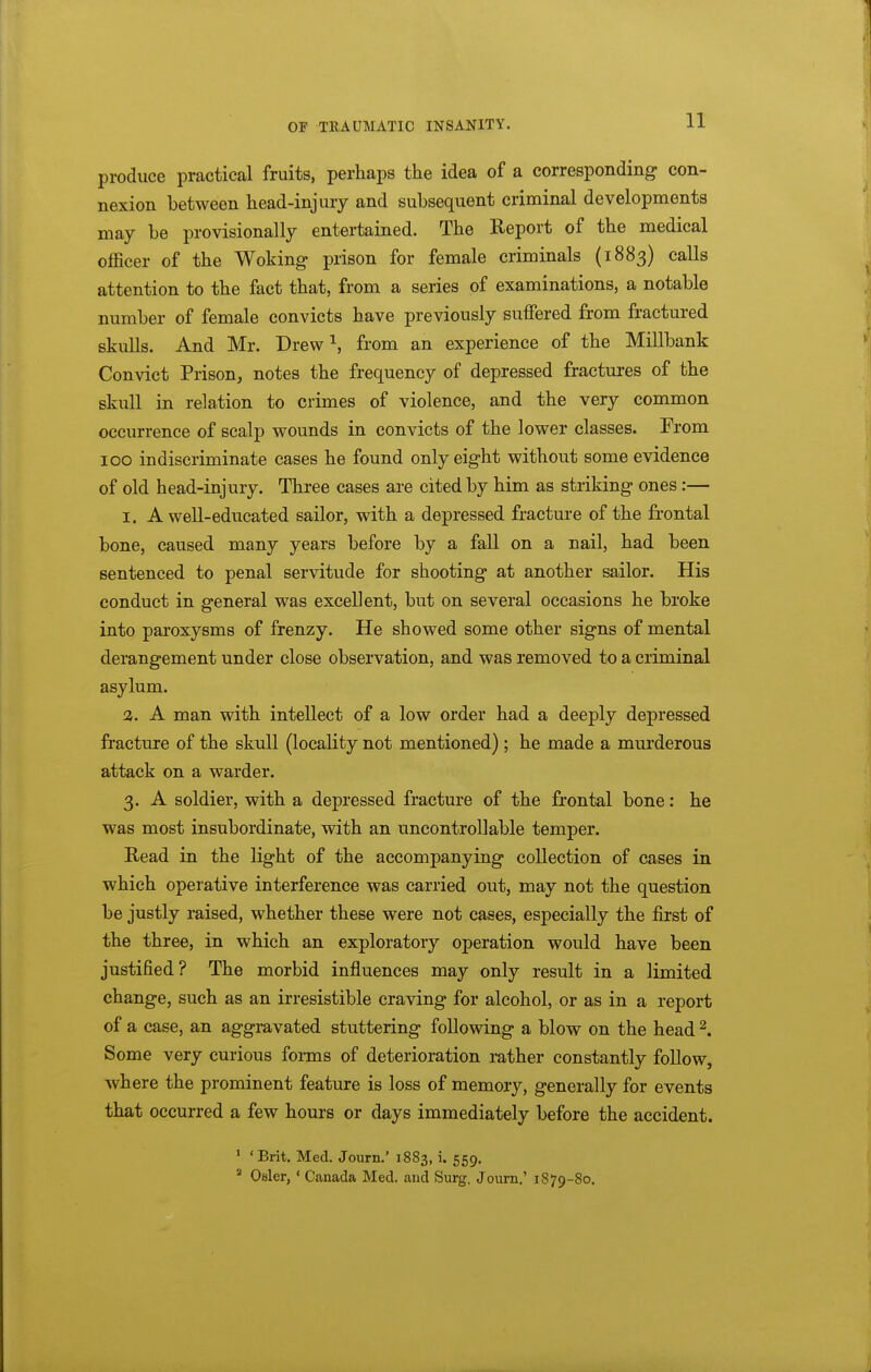 produce practical fruits, perhaps the idea of a corresponding con- nexion between head-injury and subsequent criminal developments may be provisionally entertained. The Report of the medical officer of the Woking prison for female criminals (1883) calls attention to the fact that, from a series of examinations, a notable number of female convicts have previously suffered from fractured skulls. And Mr. Drew ^, from an experience of the Millbank Convict Prison, notes the frequency of depressed fractures of the skull in relation to crimes of violence, and the very common occurrence of scalp wounds in convicts of the lower classes. From 100 indiscriminate cases he found only eight without some evidence of old head-injury. Three cases are cited by him as striking ones:— I. A well-educated sailor, with a depressed fractm-e of the frontal bone, caused many years before by a fall on a nail, had been sentenced to penal servitude for shooting at another sailor. His conduct in general was excellent, but on several occasions he broke into paroxysms of frenzy. He showed some other signs of mental derangement under close observation, and was removed to a criminal asylum. A man with intellect of a low order had a deeply depressed fracture of the skull (locality not mentioned) ; he made a murderous attack on a warder. 3. A soldier, with a depressed fracture of the frontal bone: he was most insubordinate, with an uncontrollable temper. Bead in the light of the accompanying collection of cases in which operative interference was carried out, may not the question be justly raised, whether these were not cases, especially the first of the three, in which an exploratory operation would have been justified? The morbid influences may only result in a limited change, such as an irresistible craving for alcohol, or as in a report of a case, an aggravated stuttering following a blow on the head ^. Some very curious forms of deterioration rather constantly follow, where the prominent feature is loss of memory, generally for events that occurred a few hours or days immediately before the accident. * 'Brit. Med. Journ.' 1883, i. 559. Osier, ' Canada Med. and Surg. Journ,' 1879-80.