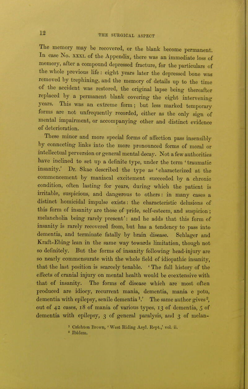 THE SURGICAL ASPECT The memory may be recovered, or the blank become permanent. In case No. xxxi. of the Appendix, there was an immediate loss of memory, after a compound depressed fracture, for the particulars of the whole previous life: eight years later the depressed bone was removed by trephining, and the memory of details up to the time of the accident was restored, the original lapse being thereafter replaced by a permanent blank covering the eight intervening years. This was an extreme form; but less marked temporary forms are not unfrequently recorded, either as the only sign of mental impairment, or accompanying other and distinct evidence of deterioration. These minor and more special forms of affection pass insensibly by connecting links into the more pronounced forms of moral or intellectual perversion or general mental decay. Not a few authorities have inclined to set up a definite type, under the term ' traumatic insanity.' Dr. Skae described the type as 'characterized at the commencement by maniacal excitement succeeded by a chronic condition, often lasting for years, during which the patient is ii'ritable, suspicious, and dangerous to others: in many cases a distinct homicidal impulse exists: the characteristic delusions of this form of insanity are those of pride, self-esteem, and suspicion; melancholia being rarely present': and he adds that this form of insanity is rarely recovered from, but has a tendency to pass into dementia, and terminate fatally by brain disease. Schlager and Kraft-Ebing lean in the same way towards limitation, though not so definitely. But the forms of insanity following head-injury are so nearly commensurate with the whole field of idiopathic insanity, that the last position is scarcely tenable. ' The full history of the effects of cranial injury on mental health would be coextensive with that of insanity. The forms of disease which are most often produced are idiocy, recurrent mania, dementia, mania e potu, dementia with epilepsy, senile dementia ^.' The same author gives ^, out of 42 cases, 18 of mania of various types, 13 of dementia, 5 of dementia with epilepsy, 3 of general paralysis, and 3 of melan- ' Crichton Brown, ' West Riding Asyl. Rept.,' vol. ii. * Ibidem.